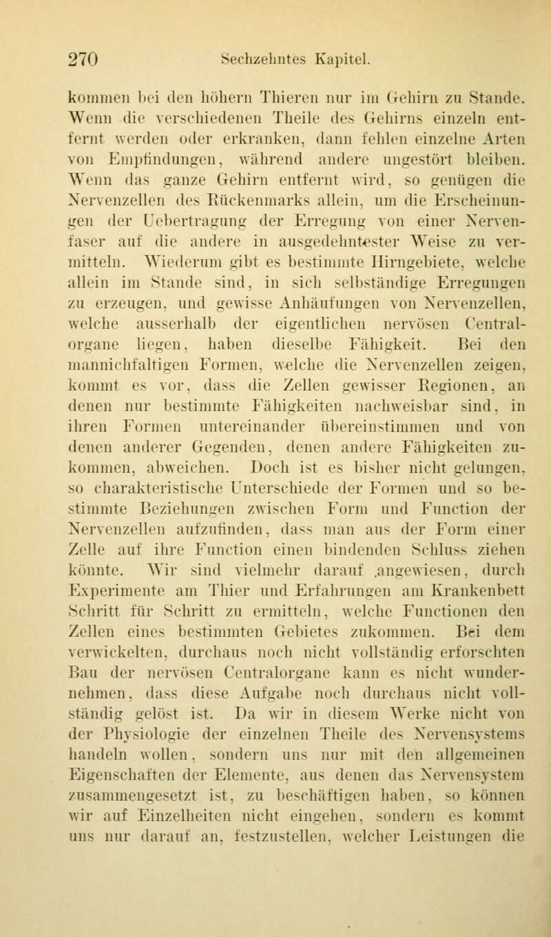 kommen bei den höhern Thieren nur im Gehirn zu Stande. Wenn die verschiedenen Theile des Gehirns einzeln ent- fernt werden oder erkranken, dann fehlen einzelne Arten von Empfindungen, während andere ungestört bleiben. Wenn das ganze Gehirn entfernt wird, so genügen die Nervenzellen des Rückenmarks allein, um die Erscheinun- gen der Cebertragung der Erregung von einer Nerven- faser auf die andere in ausgedehntester Weise zu ver- mitteln. Wiederum gibt es bestimmte Hirngebiete, welche allein im Stande sind, in sich selbständige Erregungen zu erzeugen, und gewisse Anhäufungen von Nervenzellen, welche ausserhalb der eigentlichen nervösen Central- organe liegen, haben dieselbe Fähigkeit. Bei den mannichfaltigen Formen, welche die Nervenzellen zeigen, kommt es vor, dass die Zellen gewisser Regionen, an denen nur bestimmte Fälligkeiten nachweisbar sind, in ihren Formen untereinander übereinstimmen und von denen anderer Gegenden, denen andere Fähigkeiten zu- kommen, abweichen. Doch ist es bisher nicht gelungen, so charakteristische Unterschiede der Formen und so be- stimmte Beziehungen zwischen Form und Function der Nervenzellen aufzufinden, dass man aus der Form einer Zelle auf ihre Function einen bindenden Schluss ziehen könnte. Wir sind vielmehr darauf .angewiesen, durch Experimente am Thier und Erfahrungen am Krankenbett Schritt für Schritt zu ermitteln, welche Functionen den Zellen eines bestimmten Gebietes zukommen. Bei dem verwickelten, durchaus noch nicht vollständig erforschten Bau der nervösen Centralorgane kann es nicht wunder- nehmen, dass diese Aufgabe noch durchaus nicht voll- ständig gelöst ist. Da wir in diesem Werke nicht von der Physiologie der einzelnen Theile des Nervensystems handeln wollen, sondern uns nur mit den allgemeinen Eigenschaften der Elemente, aus denen das Nervensystem zusammengesetzt ist. zu beschäftigen haben, so können wir auf Einzelheiten nicht eingehen, sondern es kommt uns nur darauf an. festzustellen, welcher Leistungen die