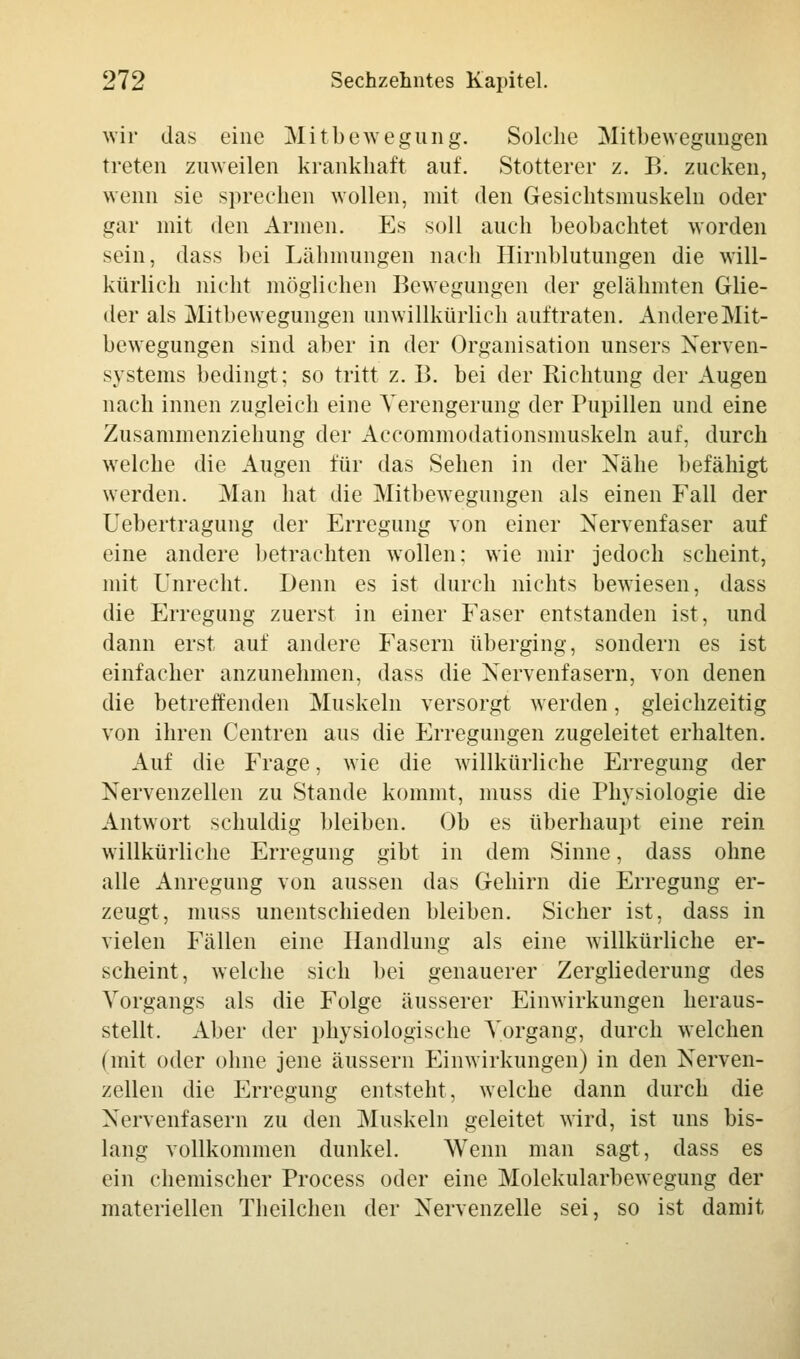 wir das eine Mitbewegung. Solche Mitbewegungen treten zuweilen krankhaft auf. Stotterer z. B. zucken, wenn sie sprechen wollen, mit den Gesichtsmuskehi oder gar mit den Armen. Es soll auch beobachtet worden sein, dass bei Lähmungen nach Hirnblutungen die will- kürlich nicht möglichen Bewegungen der gelähmten Glie- der als Mitbewegungen unwillkürlich auftraten. Andere Mit- bewegungen sind aber in der Organisation unsers Nerven- systems bedingt; so tritt z. B. bei der Richtung der Augen nach innen zugleich eine Verengerung der Pupillen und eine Zusammenziehung der Accommodationsmuskeln auf, durch welche die Augen für das Sehen in der Nähe befähigt werden. Man hat die Mitbewegungen als einen Fall der Uebertragung der Erregung von einer Nervenfaser auf eine andere betrachten wollen: wie mir jedoch scheint, mit Unrecht. Denn es ist durch nichts bewiesen, dass die Erregung zuerst in einer Faser entstanden ist, und dann erst auf andere Fasern überging, sondern es ist einfacher anzunehmen, dass die Nervenfasern, von denen die betreffenden Muskeln versorgt werden, gleichzeitig von ihren Centren aus die Erregungen zugeleitet erhalten. Auf die Frage, wie die willkürliche Erregung der Nervenzellen zu Stande kommt, muss die Physiologie die Antwort schuldig bleiben. Ob es überhaupt eine rein willkürliche Erregung gibt in dem Sinne, dass ohne alle Anregung von aussen das Gehirn die Erregung er- zeugt, muss unentschieden bleiben. Sicher ist, dass in vielen Fällen eine Handlung als eine willkürliche er- scheint, welche sich bei genauerer Zergliederung des Vorgangs als die Folge äusserer Einwirkungen heraus- stellt. Aber der physiologische Vorgang, durch welchen (mit oder ohne jene äussern Einwirkungen) in den Nerven- zellen die Erregung entsteht, welche dann durch die Nervenfasern zu den Muskeln geleitet wird, ist uns bis- lang vollkommen dunkel. Wenn man sagt, dass es ein chemischer Process oder eine Molekularbewegung der materiellen Theilchen der Nervenzelle sei, so ist damit,