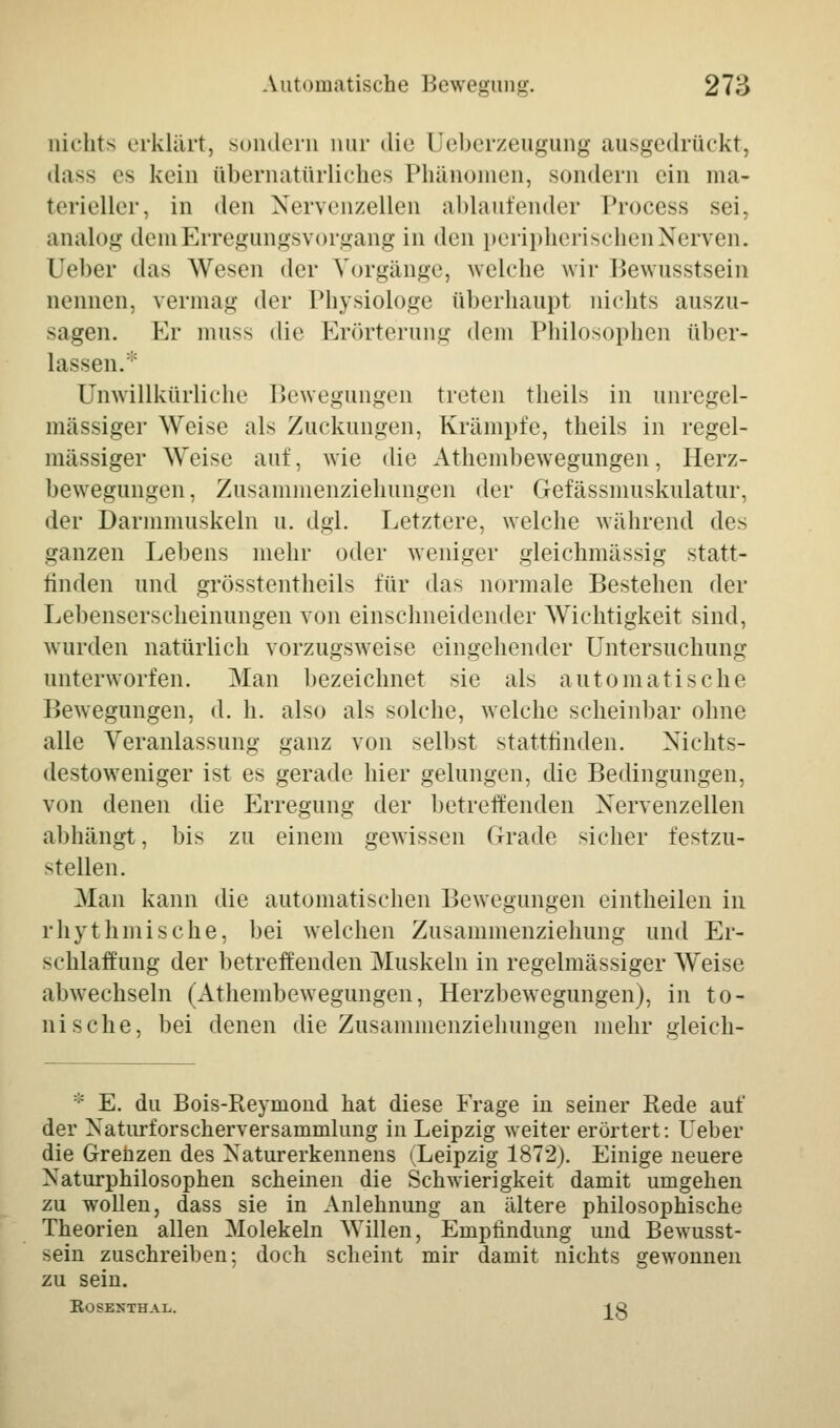 oichts erklärt, sondern nur die üeberzeugung ausgedrückt, dass es kein übernatürliches Phänomen, sondern ein ma- terieller, in den Nervenzellen ablautender Process sei, analog demErregungsvorgang in den peripherischen Nerven. Ueber das Wesen der Vorgänge, welche wir Bewusstsein nennen, vermag der Physiologe überhaupt nichts auszu- sagen. Er muss die Erörterung dem Philosophen über- lassen.:;: Unwillkürliche Bewegungen treten theils in unregel- mässiger Weise als Zuckungen, Krämpfe, theils in regel- mässiger Weise auf, wie die Athembewegungen, Herz- bewegungen, Zusammenziehungen der Gefässmuskulatur, der Darmmuskeln u. dgl. Letztere, welche während des ganzen Lebens mehr oder weniger gleichmässig statt- finden und grösstenteils für das normale Bestehen der Lebenserscheinungen von einschneidender Wichtigkeit sind, wurden natürlich vorzugsweise eingehender Untersuchung unterworfen. Man bezeichnet sie als automatische Bewegungen, d. h. also als solche, welche scheinbar ohne alle Veranlassung ganz von selbst stattfinden. Nichts- destoweniger ist es gerade hier gelungen, die Bedingungen, von denen die Erregung der betreffenden Nervenzellen alihängt, bis zu einem gewissen Grade sicher festzu- stellen. Man kann die automatischen Bewegungen eintheilen in rhythmische, bei welchen Zusammenziehung und Er- schlaffung der betreffenden Muskeln in regelmässiger Weise abwechseln (Athembewegungen, Herzbewegungen), in to- nische, bei denen die Zusammenziehungen mehr gleich- * E. du Bois-Reyniond hat diese Frage in seiner Rede auf der Naturforscherversammlung in Leipzig weiter erörtert: Ueber die Grenzen des Naturerkennens (Leipzig 1872). Einige neuere Naturphilosophen scheinen die Schwierigkeit damit umgehen zu wollen, dass sie in Anlehnung an ältere philosophische Theorien allen Molekeln Willen, Empfindung und Bewusst- sein zuschreiben; doch scheint mir damit nichts gewonnen zu sein. E.OSEXTHAL. ^g