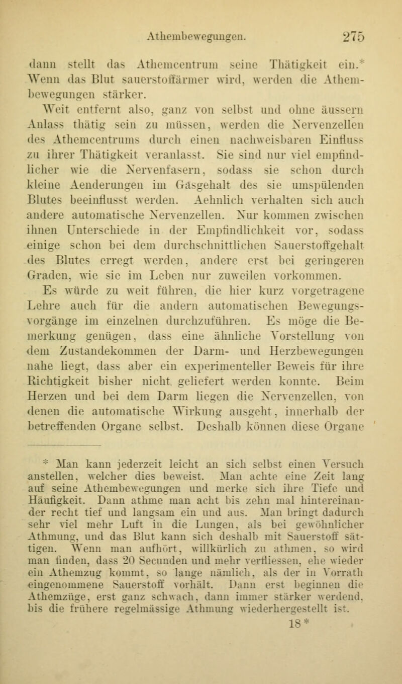 Athembewegangen. ]±~t~> dann stellt das Athemcentrum seine Thätigkeit ein. Wenn das Blut saaerstofEärmer wird, werden die Athem- bewegangen stärker. Weit entfernt also, ganz von selbst and ohne äussern Anlass thätig sein zu müssen, werden die Nervenzellen des Athemcentrums durch einen nachweisbaren Einfluss zu ihrer Thätigkeit veranlasst. Sie sind nur viel empfind- licher wie die Nervenfasern, sodass sie schon dorch kleine Aenderungen im Gräsgehalt des sie umspülenden Blutes beeinflasst werden. Aehnlich verhalten sich auch andere automatische Nervenzellen. Nur kommen zwischen ihnen Unterschiede in der Empfindlichkeit vor, sodass einige schon bei dem durchschnittlichen Sauerstoffgehalt des Blutes erregt werden, andere erst bei geringeren Graden, wie sie im Leben nur zuweilen vorkommen. E^ würde zu weit führen, die hier kurz vorgetragene Lehre auch für die andern automatischen Bewegungs- vorgänge im einzelnen durchzuführen. Es möge die Be- merkung genügen, dass eine ähnliehe Vorstellung von dem Zustandekommen der Darm- und Herzbewegungen nahe liegt, dass aber ein experimenteller Beweis für ihre Richtigkeit bisher nicht geliefert werden konnte. Beim Herzen und bei dem Darm liegen die Nervenzellen, von denen die automatische Wirkung ausgeht, innerhalb der betreffenden Organe >elbst. Deshalb können diese Organe :;: Man kann jederzeit leicht an sieh selbst einen Versuch anstellen, welcher dies beweist. Man achte eine Zeit lang auf seine Athembewegungen und merke sich ihre Tiefe und Häufigkeit. Dann athine man acht bis zehn mal hintereinan- der recht tief und langsam ein und aus. Man bringt dadurch sehr viel mehr Luft in die Lungen, als bei gewöhnlicher Athmung, und das Blut kann sich deshalb mit Sauerstoff sät- tigen. Wenn man aufhurt, willkürlich zu atInnen, so wird man linden, dass 20 Secunden und mehr verfliessen, ehe wieder ein Athemzug kommt, so lange nämlich, als der in Vorrath eingenommene Sauerstoff vorhält. Dann erst beginnen die Athemzüge. erst ganz schwach, dann immer stärker werdend, bis die frühere regelmässige Athmung wiederhergestellt ist. 18*