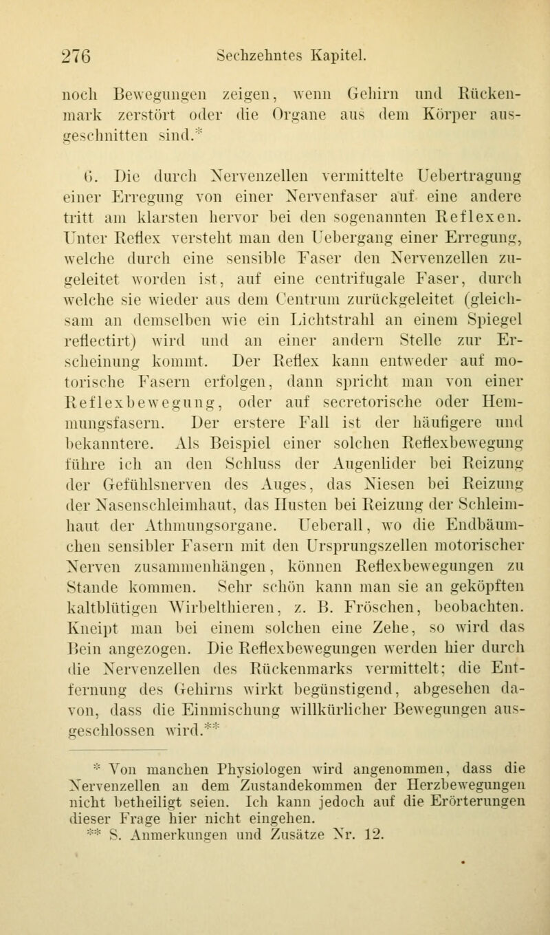 noch Bewegungen zeigen, wenn Gehirn und Rücken- mark zerstört oder die Organe aus dem Körper aus- geschnitten sind.* (j. Die durch Nervenzellen vermittelte Uebertragung einer Erregung von einer Nervenfaser auf eine andere tritt am klarsten hervor bei den sogenannten Reflexen. Unter Reflex versteht man den Uebergang einer Erregung, welche durch eine sensible Faser den Nervenzellen zu- geleitet worden ist, auf eine centrifugale Faser, durch welche sie wieder aus dem Centrum zurückgeleitet (gleich- sam an demselben wie ein Lichtstrahl an einem Spiegel reflectirt) wird und an einer andern Stelle zur Er- scheinung kommt. Der Reflex kann entweder auf mo- torische Fasern erfolgen, dann spricht man von einer Reflexbewegung, oder auf secretorische oder Hem- mungsfasern. Der erstere Fall ist der häufigere und bekanntere. Als Beispiel einer solchen Reflexbewegung führe ich an den Schluss der Augenlider bei Reizung der Gefühlsnerven des Auges, das Niesen bei Reizung der Nasenschleimhaut, das Husten bei Reizung der Schleim- haut der Athmungsorgane. Ueberall, wo die Endbäum- chen sensibler Fasern mit den Ursprungszellen motorischer Nerven zusammenhängen, können Reflexbewegungen zu Stande kommen. Sehr schön kann man sie an geköpften kaltblütigen Wirbelthieren, z. B. Fröschen, beobachten. Kneipt man bei einem solchen eine Zehe, so wird das Bein angezogen. Die Reflexbewegungen werden hier durch die Nervenzellen des Rückenmarks vermittelt: die Ent- fernung des Gehirns wirkt begünstigend, abgesehen da- von, dass die Einmischung willkürlicher Bewegungen aus- geschlossen wird.** :: Von manchen Physiologen wird angenommen, dass die Nervenzellen an dem Zustandekommen der Herzbewegungen nicht betheiligt seien. Ich kann jedoch auf die Erörterungen dieser Frage hier nicht eingehen. ** S. Anmerkumren und Zusätze Nr. 12.