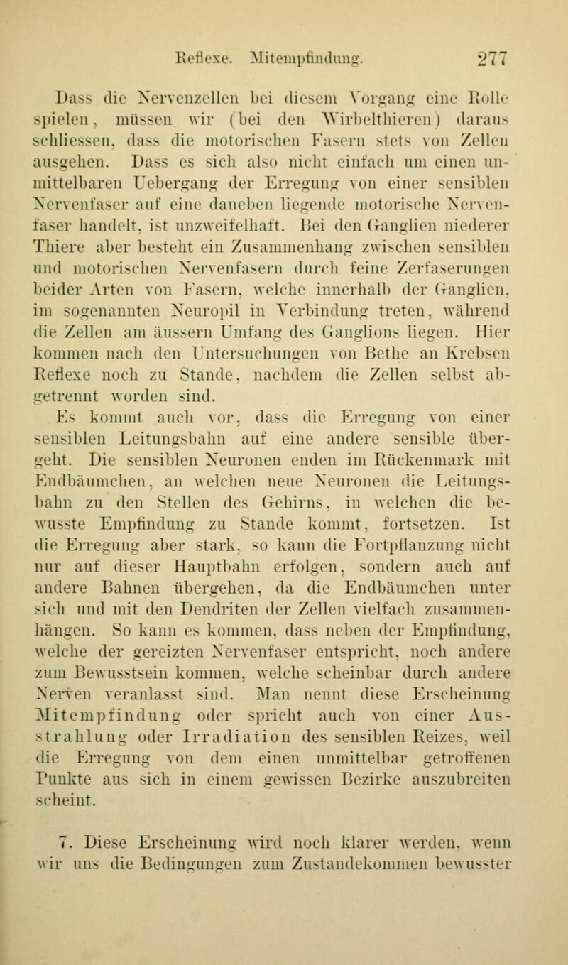 I>a-> die Nervenzellen bei diesem Vorgang eine K<>11»' spielen. müssen wir (bei den Wirbelthieren | daraus schliessen, da-- die motorischen Fasern stets von Zellen ausgehen. Dass es -ich also nicht einfach um einen un- mittelbaren üebergang der Erregung von einer sensiblen Nervenfaser auf eine daneben liegende motorische Nerven- faser handelt, ist unzweifelhaft. Bei den Ganglien niederer Thiere aber besteht ein Zusammenhang zwischen sensiblen und motorischen Nervenfasern durch feine Zerfaserungen beider Arten von Fasern, welche innerhalb der Ganglien, im sogenannten Neuropil in Verbindung treten, während die Zellen am äussern Umfang des Ganglions liegen. Hier kommen nach den Untersuchungen von Bethe an Krehsen Reflexe noch zu Stande, nachdem die Zellen selbst ab- getrennt worden sind. E- kommt auch vor. da-- die Erregung von einer sensiblen Leitungsbahn auf eine andere sensible über- geht. Die sensiblen Neuronen enden im Rückenmark mit Endbäumchen. an welchen neue Neuronen die Leitung— bahn zu den Stellen des Gehirne, in welchen die be- wusste Empfindung zu Stande kommt, fortsetzen. Ist die Erregung aber stark, so kann die Fortpflanzung nicht nur auf dieser Hauptbahn erfolgen, sondern auch auf andere Bahnen übergehen, da die Endbäumchen unter -ich und mit den Dendriten der Zellen vielfach zusammen- hängen. So kann es kommen, dass neben der Empfindung, welche der gereizten Nervenfaser entspricht, noch andere zum Bewusstsein kommen, welche scheinbar durch andere Nerven veranlasst sind. Man nennt diese Erscheinung Mitempfindung oder spricht auch von einer Aus- strahlung oder Irradiation des sensiblen Reizes, weil die Erregung von dem einen unmittelbar getroffenen Punkte aus sich in einem gewissen Bezirke auszubreiten -eheint. 7. Diese Erscheinung wird noch klarer werden, wenn wir uns die Bedingungen zum Zustandekommen bewusster