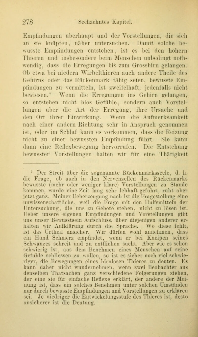 Empfindungen überhaupt und der Vorstellungen, die sich an sie knüpfen, näher untersuchen. Damit solche be- wusste Empfindungen entstehen, ist es bei den höhern Thieren und insbesondere heim Menschen unbedingt noth- wendig, dass die Erregungen bis zum Grosshirn gelangen. Oh etwa bei niedern Wirbelthieren auch andere Theile des Gehirns oder das Rückenmark fähig seien, bewusste Em- pfindungen zu vermitteln, ist zweifelhaft, jedenfalls nicht bewiesen/' Wenn die Erregungen ins Gehirn gelangen. so entstehen nicht blos Gefühle, sondern auch Vorstel- lungen über die Art deT Erregung, ihre Ursache und den Ort ihrer Einwirkung. Wenn die Aufmerksamkeit nach einer andern Pachtung sehr in Anspruch genommen ist, oder im Schlaf kann es vorkommen, dass die Reizung nicht zu einer bewussten Empfindung führt. Sie kann dann eine Reflexbewegung hervorrufen. Die Entstehung bewusster Vorstellungen halten wir für eine Thätigkeit Der Streit über die sogenannte Rüekenniarksseele. d. h. die Frag . l> auch in den Nervenzellen des Rückenmarks bewusste (mehr oder weniger klare Vorstellungen zu Stande klimmen, wurde eine Zeit lang sehr lebhaft geführt, ruht aber jetzt ganz. Meiner Oeberzeugung nach ist die Fragestellung eine unwissenschaftliche, weil die Frage mit den Hülfsmitteln der Untersuchung, die uns zu Gebote stehen, nicht zu losen ist. Ueber unsere eigenen Empfindungen und Vorstellungen gibt uns unser Bewusstsein Aufschlags, über diejenigen anderer er- halten wir Aufklärung durch die Sprache. Wo diese fehlt. ist das Unheil unsicher. Wir dürfen wohl annehmen, dass ein Hund Schmerz empfindet, wenn er bei Kneipen seines Schwanzes schreit und zu entfliehen sucht. Aber wie es schon schwierig ist. aus dem Benehmen eines Menschen auf seine Gefühle schliessen zu wollen, so ist es sicher noch viel schwie- riger, die Bewegungen eines hirnlosen Thieres zu deuten. Es kann daher nicht wundernehmen, wenn zwei Beobachter aus denselben Thatsaehen ganz verschiedene Folgerungen ziehen, der eine sie für einfache Refiexe erklärt, der andere der Mei- nung ist. das- ein solches Benehmen unter solchen Umständen nur durch bewusste Empfindungen und Vorstellungen zu erklären sei. Je niedriger die Entwicklungsstufe des Thieres ist. desto unsicherer ist die Deutunsr.