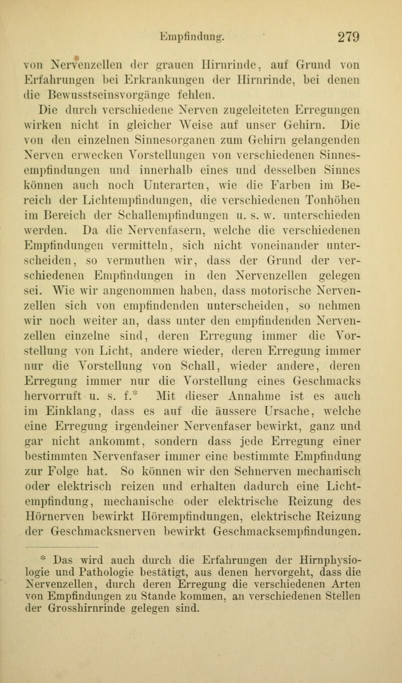 • von Nervenzellen der grauen Birnrinde, auf Grund von Erfahrungen bei Erkrankungen der Hirnrinde, bei denen die Bewusstseinsvorgänge fehlen. Die durch verschiedene Nerven zugeleiteten Erregungen wirken nicht in gleicher Weise auf unser Gehirn. Die von den einzelnen Sinnesorganen zum Gehirn gelangenden Nerven erwecken Vorstellungen von verschiedenen Sinnes- empfindungen und innerhalb eines und desselben Sinnes können auch noch Unterarten, wie die Farben im Be- reich der Lichtempfindungen, die verschiedenen Tonhöhen im Bereich der Schallempfindungen u. s. w. unterschieden werden. Da die Nervenfasern, welche die verschiedenen Empfindungen vermitteln, sich nicht voneinander unter- scheiden, so vermuthen wir, dass der Grund der ver- schiedenen Empfindungen in den Nervenzellen gelegen sei. Wie wir angenommen haben, dass motorische Nerven- zellen sich von empfindenden unterscheiden, so nehmen wir noch weiter an, dass unter den empfindenden Nerven- zellen einzelne sind, deren Erregung immer die Vor- stellung von Licht, andere wieder, deren Erregung immer nur die Vorstellung von Schall, wieder andere, deren Erregung immer nur die Vorstellung eines Geschmacks hervorruft ■ u. s. f.* Mit dieser Annahme ist es auch im Einklang, dass es auf die äussere Ursache, welche eine Erregung irgendeiner Nervenfaser bewirkt, ganz und gar nicht ankommt, sondern dass jede Erregung einer bestimmten Nervenfaser immer eine bestimmte Empfindung zur Folge hat. So können wir den Sehnerven mechanisch oder elektrisch reizen und erhalten dadurch eine Licht- empfindung, mechanische oder elektrische Reizung des Hörnerven bewirkt Hörempfindungen, elektrische Reizung der Geschmacksnerven bewirkt Geschmacksempfindungen. * Das wird auch durch die Erfahrungen der Hirnphysio- logie und Pathologie bestätigt, aus denen hervorgeht, dass die Nervenzellen, durch deren Erregung die verschiedenen Arten von Empfindungen zu Stande kommen, an verschiedenen Stellen der Grosshirnrinde gelegen sind.
