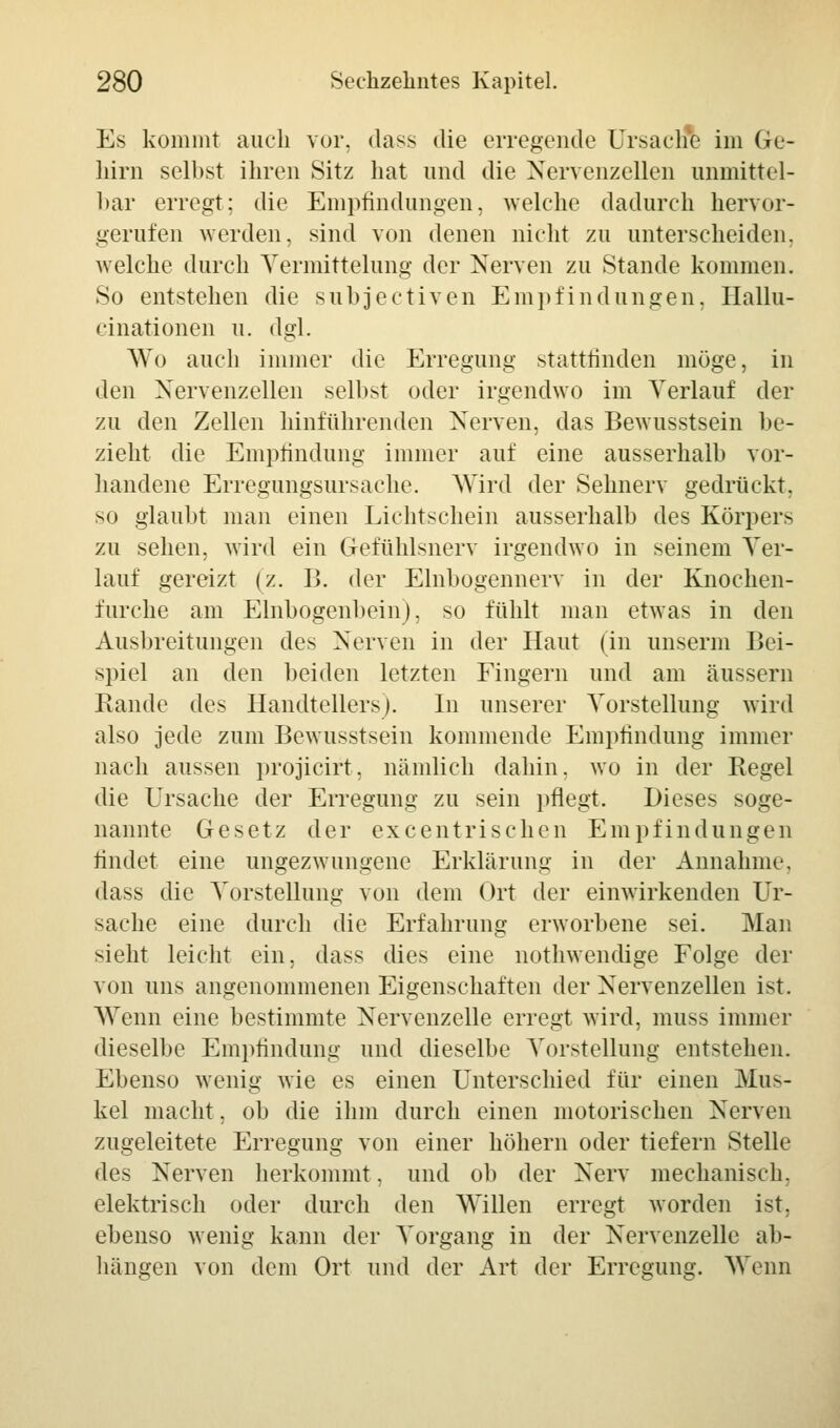 Es kommt auch vor. dass die erregende Ursache im Ge- hirn selbst ihren Sitz hat und die Nervenzellen unmittel- bar erregt: die Empfindungen, welche dadurch hervor- gerufen werden, sind von denen nicht zu unterscheiden, welche durch Vermittelung der Nerven zu Stande kommen. So entstehen die subjeetiven Empfindungen. Hallu- cinationen u. dgl. Wo auch immer die Erregung stattlinden möge, in den Nervenzellen selbst oder irgendwo im Verlauf der zu den Zellen hinführenden Nerven, das Bewusstsein be- zieht die Empfindung immer auf eine ausserhalb vor- handene Erregungsursache. Wird der Sehnerv gedrückt, so glaubt man einen Lichtschein ausserhalb des Körpers zu sehen, wird ein Gefühlsnerv irgendwo in seinem Ver- lauf gereizt (z. B. der Elnbogennerv in der Knochen- furche am Elnbogenbein), so fühlt man etwas in den Ausbreitungen des Nerven in der Haut (in unserm Bei- spiel an den beiden letzten Fingern und am äussern Rande des Handtellers). In unserer Vorstellung wird also jede zum Bewusstsein kommende Empfindung immer nach aussen projicirt. nämlich dahin, wo in der Regel die Ursache der Erregung zu sein pflegt. Dieses soge- nannte Gesetz der excentrischen Empfindungen findet eine ungezwungene Erklärung in der Annahme, dass die Vorstellung von dem Ort der einwirkenden Ur- sache eine durch die Erfahrung erworbene sei. Man sieht leicht ein. dass dies eine nothwendige Folge der von uns angenommenen Eigenschaften der Nervenzellen ist. Wenn eine bestimmte Nervenzelle erregt wird, muss immer dieselbe Empfindung und dieselbe Vorstellung entstehen. Ebenso wenig wie es einen Unterschied für einen Mus- kel macht, ob die ihm durch einen motorischen Nerven zugeleitete Erregung von einer höhern oder tiefern Stelle des Nerven herkommt, und ob der Nerv mechanisch, elektrisch oder durch den Willen erregt worden ist, ebenso wenig kann der Vorgang in der Nervenzelle ab- hängen von dem Ort und der Art der Erregung. Wenn