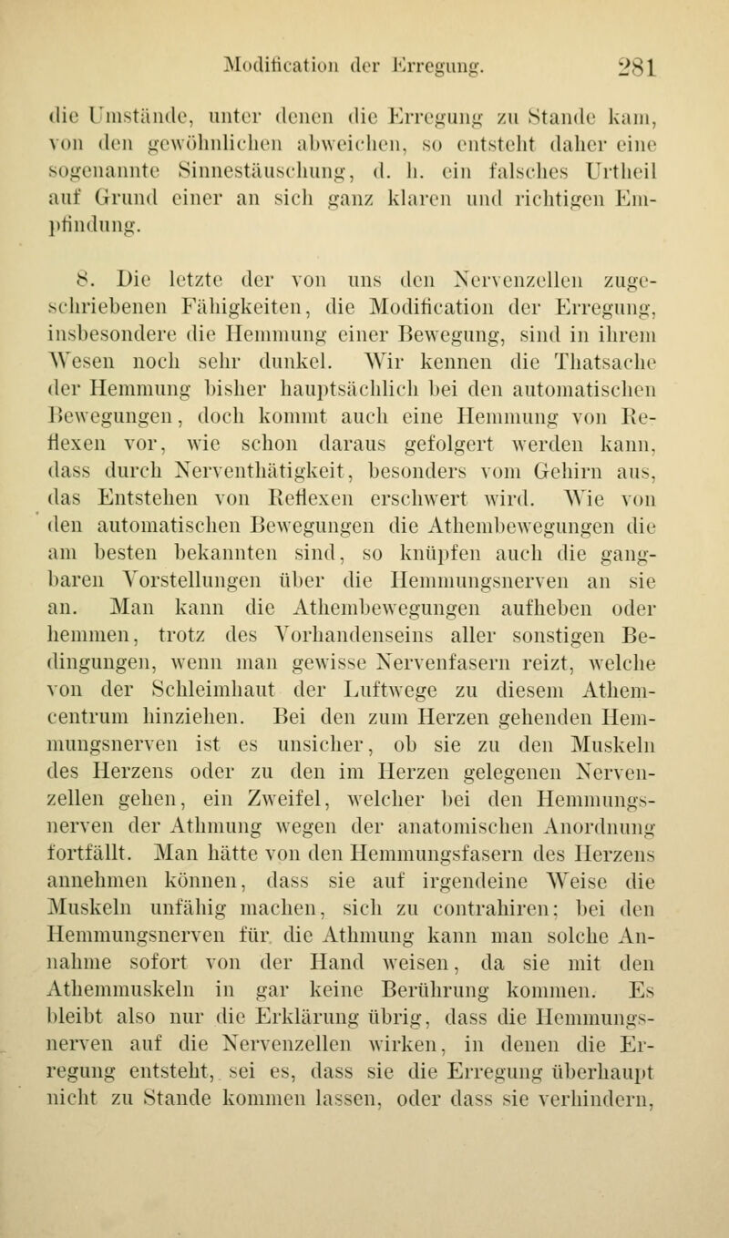 die Umstände, unter denen die Erregung zu Stande kam, von <lei) gewöhnlichen abweichen, so entsteht daher eine sogenannte Sinnestäuschung, d. h. ein falsches Urtheil auf Grund einer an sich ganz klaren und richtigen Em- pfindung. 8. Die letzte der von uns den Nervenzellen zuge- schriebenen Fähigkeiten, die Modifikation der Erregung, insbesondere die Hemmung einer Bewegung, sind in ihrem Wesen noch sehr dunkel. Wir kennen die Thatsache der Hemmung bisher hauptsächlich bei den automatischen Bewegungen, doch kommt auch eine Hemmung von Re- flexen vor, wie schon daraus gefolgert werden kann. dass durch Nerventhätigkeit, besonders vom Gehirn aus, das Entstehen von Reflexen erschwert wird. Wie von den automatischen Bewegungen die Athembewegungen die am besten bekannten sind, so knüpfen auch die gang- baren Vorstellungen über die Hemmungsnerven an sie an. Man kann die Athembewegungen aufheben oder hemmen, trotz des Vorhandenseins aller sonstigen Be- dingungen, wenn man gewisse Nervenfasern reizt, welche von der Schleimhaut der Luftwege zu diesem Athem- centrum hinziehen. Bei den zum Herzen gehenden Hem- mungsnerven ist es unsicher, ob sie zu den Muskeln des Herzens oder zu den im Herzen gelegenen Nerven- zellen gehen, ein Zweifel, welcher bei den Hemmungs- nerven der Athmung wegen der anatomischen Anordnung fortfällt. Man hätte von den Hemmungsfasern des Herzens annehmen können, dass sie auf irgendeine Weise die Muskeln unfähig machen, sich zu contrahiren; bei den Hemmungsnerven für die Athmung kann man solche An- nahme sofort von der Hand weisen, da sie mit den Athemmuskeln in gar keine Berührung kommen. Es bleibt also nur die Erklärung übrig, dass die Hemmungs- nerven auf die Nervenzellen wirken, in denen die Er- regung entsteht, sei es, dass sie die Erregung überhaupt nicht zu Stande kommen lassen, oder dass sie verhindern.