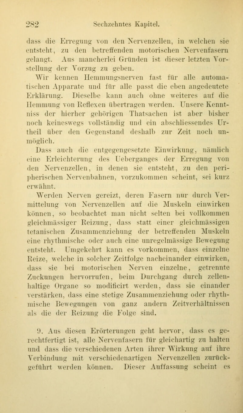 dass die Erregung von den Nervenzellen, in welchen sie entsteht, zu den betreffenden motorischen Nervenfasern gelangt. Aus mancherlei Gründen ist dieser letzten Vor- stellung der Vorzug zu geben. Wir kennen Hemmungsnerven fast für alle automa- tischen Apparate und für alle passt die eben angedeutete Erklärung. Dieselbe kann auch ohne weiteres auf die Hemmung von Reflexen übertragen werden. Unsere Kennt- nis der hierher gehörigen Thatsachen ist aber bisher noch keineswegs vollständig und ein abschliessendes Ur- theil über den Gegenstand deshalb zur Zeit noch un- möglich. Dass auch die entgegengesetzte Einwirkung, nämlich eine Erleichterung des Ueberganges der Erregung von den Nervenzellen, in denen sie entsteht, zu den peri- pherischen Nervenbahnen, vorzukommen scheint, sei kurz erwähnt. Werden Nerven gereizt, deren Fasern nur durch Ver- mittelung von Nervenzellen auf die Muskeln einwirken können, so beobachtet man nicht selten bei vollkommen gleichmässiger Reizung, dass statt einer gleichmässigen tetanischen Zusammenziehung der betreffenden Muskeln eine rhythmische oder auch eine unregelmässige Bewegung entsteht. Umgekehrt kann es vorkommen, dass einzelne Heize, welche in solcher Zeitfolge nacheinander einwirken, dass sie bei motorischen Nerven einzelne, getrennte Zuckungen hervorrufen, beim Durchgang durch zellen- haltige Organe so moditicirt werden, dass sie einander verstärken, dass eine stetige Zusammenziehung oder rhyth- mische Bewegungen von ganz andern Zeitverhältnissen als die der Reizung die Folge sind. 9. Aus diesen Erörterungen geht hervor, dass es ge- rechtfertigt ist, alle Nervenfasern für gleichartig zu halten und dass die verschiedenen Arten ihrer Wirkung auf ihre Verbindung mit verschiedenartigen Nervenzellen zurück- geführt werden können. Dieser Auffassung scheint es