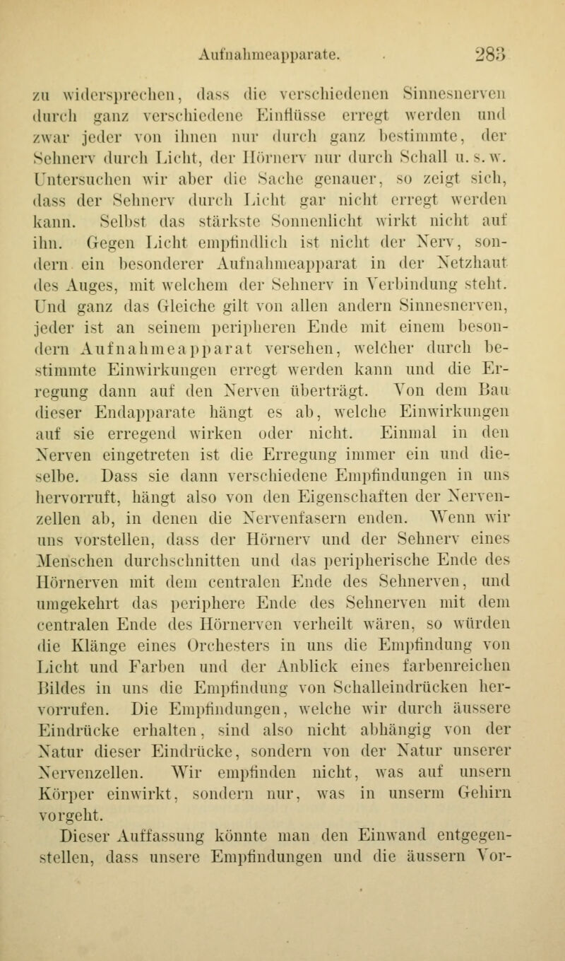 zu widersprechen, dass die verschiedenen Sinnesnerver durch ganz verschiedene Einflüsse erregt werden und /war jeder von ihnen nur durch ganz bestimmte, der Sehnerv durch Licht, der Hörnerv nur durch Schall u. s.w. Untersuchen wir alter die Sache genauer, so zeigt sich, dass der Sehnerv durch Licht gar nicht erregt werden kann. Seihst das stärkste Sonnenlicht wirkt nicht auf ihn. Gegen Licht empfindlich ist nicht der Nerv, son- dern ein besonderer Aufnahmeapparat in der Netzhaut des Auges, mit welchem der Sehnerv in Verbindung steht. Und ganz das Gleiche gilt von allen andern Sinnesnerven, jeder ist an seinem peripheren Ende mit einem beson- dern Auf nähme apparat versehen, welcher durch be- stimmte Einwirkungen erregt werden kann und die Er- regung dann auf den Nerven überträgt. Von dem Bau dieser Endapparate hängt es ab, welche Einwirkungen auf sie erregend wirken oder nicht. Einmal in den Nerven eingetreten ist die Erregung immer ein und die- selbe. Dass sie dann verschiedene Empfindungen in uns hervorruft, hängt also von den Eigenschaften der Nerven- zellen ab, in denen die Nervenfasern enden. Wenn wir uns vorstellen, dass der Hörnerv und der Sehnerv eines .Menschen durchschnitten und das peripherische Ende des Hörnerven mit dem centralen Ende des Sehnerven, und umgekehrt das periphere Ende des Sehnerven mit dem centralen Ende des Hörnerven verheilt wären, so würden die Klänge eines Orchesters in uns die Empfindung von Licht und Farben und der Anblick eines farbenreichen Bildes in uns die Empfindung von Schalleindrücken her- vorrufen. Die Empfindungen, welche wir durch äussere Eindrücke erhalten, sind also nicht abhängig von der Natur dieser Eindrücke, sondern von der Natur unserer Nervenzellen. Wir empfinden nicht, was auf unsern Körper einwirkt, sondern nur. was in unserm Gehirn vorgeht. Dieser Auffassung könnte man den Einwand entgegen- stellen, dass unsere Empfindungen und die äussern Vor-