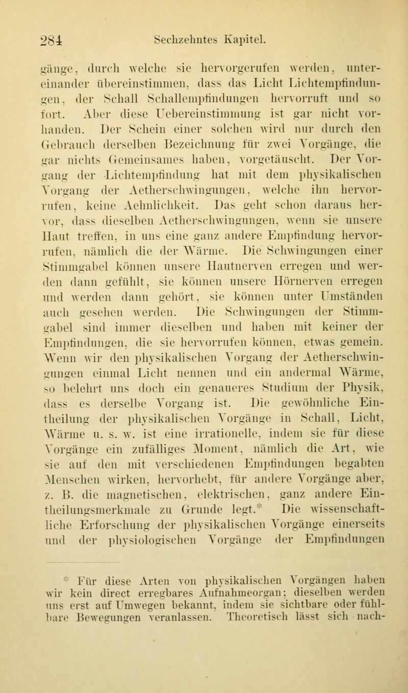 gänge, durch welche sie hervorgerufen werden, unter- einander übereinstimmen, dass das Lieht Lichtempfindun- gen, der Sehall Schallempfindungen hervorruft und so fort. Al»er diese Uebereinstimmung ist gar nicht vor- handen. Der Sehein einer solchen wird nur durch den Gebrauch derselben Bezeichnung' für zwei Vorgänge, die gar nichts Gemeinsames haben, vorgetäuscht. Der Vor- gang der Lichtempfindung hat mit dem physikalischen Vorgang der Aetherschwingungen, welche ihn hervor- rufen, keine Aehnlichkeit. Das geht schon daraus her- vor, dass dieselben Aetherschwingungen, wenn sie unsere Haut tieften, in uns eine ganz andere Empfindung hervor- rufen, nämlich die der Wärme. Die Schwingungen einer Stimmgabel können unsere Hautnerven erregen und wer- den dann gefühlt, sie können unsere Hörnerven erregen und werden dann gehört, sie können unter Umständen auch gesehen werden. Die Schwingungen der Stimm- gabel sind immer dieselben und haben mit keiner der Empfindungen, die sie hervorrufen können, etwas gemein. Wenn wir den physikalischen Vorgang der Aetherschwin- gungen einmal Licht nennen und ein andermal Wärme, so belehrt uns doch ein genaueres Studium der Physik. das*- es derselbe Vorgang ist. Die gewöhnliche Ein- theilung der physikalischen Vorgänge in Schall. Licht. Wärme u. s. w. ist eine irrationelle, indem sie für diese Vorgänge ein zufälliges Moment, nämlich die Art. wie sie auf den mit verschiedenen Empfindungen begabten Menschen wirken, hervorhebt, für andere Vorgänge aber, z. B. die magnetischen, elektrischen, ganz andere Ein- theilungsmerkmale zu Grunde legt.* Die wissenschaft- liche Erforschung der physikalischen Vorgänge einerseits und der physiologischen Vorgänge der Empfindungen ::: Für diese Arten von physikalischen Vorgängen haben wir kein direct erregbares Aufnahmeorgan: dieselben werden uns erst auf Umwegen bekannt, indem sie sichtbare oder fühl- bare Bewegungen veranlassen. Theoretisch lässt sich nach-