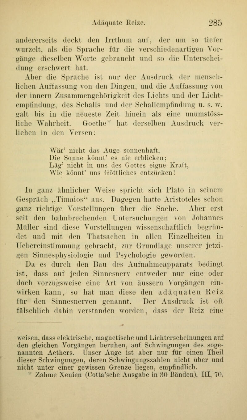 andererseits deckt den Irrthum auf, der um so tiefer wurzelt, als die Sprache für die verschiedenartigen Vor- gänge dieselben Worte gebraucht und so die Unterschei- dung erschwert hat. Aber die Sprache ist nur der Ausdruck der mensch- lichen Auffassung von den Dingen, und die Auffassung von der innern Zusammengehörigkeit des Lichts und der Licht- empfindung, des Schalls und der Schallempfindung u. s. w. galt bis in die neueste Zeit hinein als eine unumstöß- liche Wahrheit. Goethe::: hat derselben Ausdruck ver- liehen in den Versen: War3 nicht das Auge sonnenhaft, Die Sonne könnt' es nie erblicken; Lag' nicht in uns des Gottes eigne Kraft, Wie könnt' uns Göttliches entzücken! In ganz ähnlicher Weise spricht sich Plato in seinem Gespräch „Timaios aus. Dagegen hatte Aristoteles schon ganz richtige Vorstellungen über die Sache. Aber erst seit den bahnbrechenden Untersuchungen von Johannes Müller sind diese Vorstellungen wissenschaftlich begrün- det und mit den Thatsachen in allen Einzelheiten in Uebereinstimmung gebracht, zur Grundlage unserer jetzi- gen Sinnesphysiologie und Psychologie geworden. Da es durch den Bau des Aufnahmeapparats bedingt ist, dass auf jeden Sinnesnerv entweder nur eine oder doch vorzugsweise eine Art von äussern Vorgängen ein- wirken kann, so hat man diese den adäquaten Reiz für den Sinnesnerven genannt. Der Ausdruck ist oft fälschlich dahin verstanden worden, dass der Reiz eine weisen, dass elektrische, magnetische und Lichterscheinungen auf den gleichen Vorgängen beruhen, auf Schwingungen des soge- nannten Aethers. Unser Auge ist aber nur für einen Theil dieser Schwingungen, deren Schwingungszahlen nicht über und nicht unter einer gewissen Grenze liegen, empfindlich. * Zahme Xenien (Cotta'sche Ausgabe in 30 Bänden). III, 70.