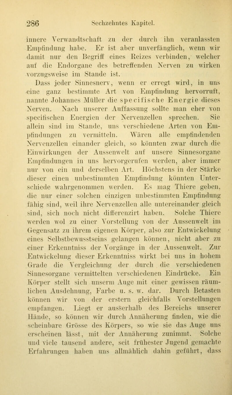 innere Verwandtschaft zu der durch ihn veranlassten Empfindung habe. Er ist aber unverfänglich, wenn wir damit nur den Begriff eines Reizes verbinden, welcher auf die Endorgane des betreffenden Nerven zu wirken vorzugsweise im Stande ist. Dass jeder Sinnesnerv, wenn er erregt wird, in uns eine ganz bestimmte Art von Empfindung hervorruft, nannte Johannes Müller die speeifische Energie dieses Nerven. Nach unserer Auffassung sollte man eher von speeifischen Energien der Nervenzellen sprechen. Sie allein sind im Stande, uns verschiedene Arten von Em- pfindungen zu vermitteln. Wären alle empfindenden Nervenzellen einander gleich, so könnten zwar durch die Einwirkungen der Aussenwelt auf unsere Sinnesorgane Empfindungen in uns hervorgerufen werden, aber immer nur von ein und derselben Art. Höchstens in der Stärke dieser einen unbestimmten Empfindung könnten Unter- schiede wahrgenommen werden. Es mag Thiere geben, die nur einer solchen einzigen unbestimmten Empfindung fähig sind, weil ihre Nervenzellen alle untereinander gleich sind, sich noch nicht differenzirt haben. Solche Thiere werden wol zu einer Vorstellung von der Aussenwelt im Gegensatz zu ihrem eigenen Körper, also zur Entwicklung eines Selbstbewusstseins gelangen können, nicht aber zu einer Erkenntniss der Vorgänge in der Aussenwelt. Zur Entwickelung dieser Erkenntniss wirkt bei uns in hohem Grade die Vergleichung der durch die verschiedenen Sinnesorgane vermittelten verschiedenen Eindrücke. Ein Körper stellt sich unserm Auge mit einer gewissen räum- lichen Ausdehnung, Farbe u. s. w. dar. Durch Betasten können wir von der erstem gleichfalls Vorstellungen empfangen. Liegt er ausserhalb des Bereichs unserer Hände, so können wir durch Annäherung finden, wie die scheinbare Grösse des Körpers, so wie sie das Auge uns erscheinen lässt, mit der Annäherung zunimmt. Solche und viele tausend andere, seit frühester Jugend gemachte Erfahrungen haben uns allmählich dahin geführt, das>