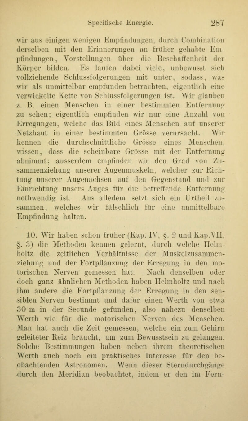 Specifische Energie. 28 i wir aus einigen wenigen Empfindungen, durch Combination derselben mit den Erinnerungen an früher gehabte Em- pfindungen, Vorstellungen über die Beschaffenheit der Körper bilden. Es Laufen dabei viele, unbewusst sich vollziehende Schlussfolgerungen mit unter, sodass, was wir als unmittelbar empfunden betrachten, eigentlich eine verwickelte Kette von Schlussfolgerungen ist. Wir glauben z. 13. einen Menschen in einer bestimmten Entfernung zu sehen: eigentlich empfinden wir nur eine Anzahl von Erregungen, welche das Bild eines Menschen auf unserer Netzhaut in einer bestimmten Grösse verursacht. Wir kennen die durchschnittliche Grösse eine- Menschen, wissen, das- die scheinbare Grösse mit der Entfernung abnimmt: ausserdem empfinden wir den Grad von Zu- sammenziehung unserer Augenmuskeln, welcher zur Rich- tung unserer Augenachsen auf den Gegenstand und zur Einrichtung unsers Auges für die betreffende Entfernung nothwendig ist. Aus alledem setzt sich ein Urtheil zu- sammen, welches wir fälschlich für eine unmittelbare Empfindung halten. 10. Wir haben schon früher (Kap. IV. §. 2 und Kap.VII. §. 3) die Methoden kennen gelernt, durch welche Helm- holtz die zeitlichen Verhältnisse der Muskelzusammen- ziehung und der Fortpflanzung der Erregung in den mo- torischen Nerven gemessen hat. Nach denselben oder doch ganz ähnlichen Methoden haben Helmholtz und nach ihm andere die Fortpflanzung der Erregung in den sen- siblen Nerven bestimmt und dafür einen Werth von etwa 30 m in der Secunde gefunden, also nahezu denselben Werth wie für die motorischen Nerven des Menschen. Man hat auch die Zeit gemessein welche ein zum Gehirn geleiteter Reiz braucht, um zum Bewusstsein zu gelangen. Solche Bestimmungen haben neben ihrem theoretischen Werth auch noch ein praktische- Interesse für den be- obachtenden Astronomen. Wenn dieser Sterndurchgange durch den Meridian beobachtet, indem er den im Fern-