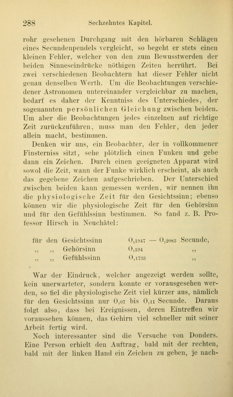 röhr gesehenen Durchgang mit den hörbaren Schlägen eines Seeundenpendels vergleicht, so begeht er stets einen kleinen Fehler, welcher von den zum Bewusstwerden der beiden Sinneseindrücke nöthigen Zeiten herrührt. Bei zwei verschiedenen Beobachtern hat dieser Fehler nicht genau denselben Werth. Um die Beobachtungen verschie- dener Astronomen untereinander vergleichbar zu machen, bedarf es daher der Kenntniss des Unterschiedes, der sogenannten persönlichen Gleichung zwischen beiden. Um aber die Beobachtungen jedes einzelnen auf richtige Zeit zurückzuführen, muss man den Fehler, den jeder allein macht, bestimmen. Denken wir uns, ein Beobachter, der in vollkommener Finsterniss sitzt, sehe plötzlich einen Funken und gebe dann ein Zeichen. Durch einen geeigneten Apparat wird sowol die Zeit, wann der Funke wirklich erscheint, als auch das gegebene Zeichen aufgeschrieben. Der Unterschied zwischen beiden kann gemessen werden, wir nennen ihn die physiologische Zeit für den Gesichtssinn; ebenso können wir die physiologische Zeit für den Gehörsinn und für den Gefühlssinn bestimmen. So fand z. B. Pro- fessor Hirsch in Neuchätel: 0,2083 Secunde, für den Gesichtssinn 0,1947 ,, Gehörsinn 0,194 ?5 ,, Gefühlssinn 0,iT:ir. War der Eindruck, welcher angezeigt werden sollte, kein unerwarteter, sondern konnte er vorausgesehen wer- den, so fiel die physiologische Zeit viel kürzer aus, nämlich für den Gesichtssinn nur 0,ot bis 0,u Secunde. Daraus folgt also, dass bei Ereignissen, deren Eintreffen wir voraussehen können, das Gehirn viel schneller mit seiner Arbeit fertig wird. Noch interessanter sind die Versuche von Donders. Eine Person erhielt den Auftrag, bald mit der rechten, bald mit der linken Hand ein Zeichen zu geben, je nach-