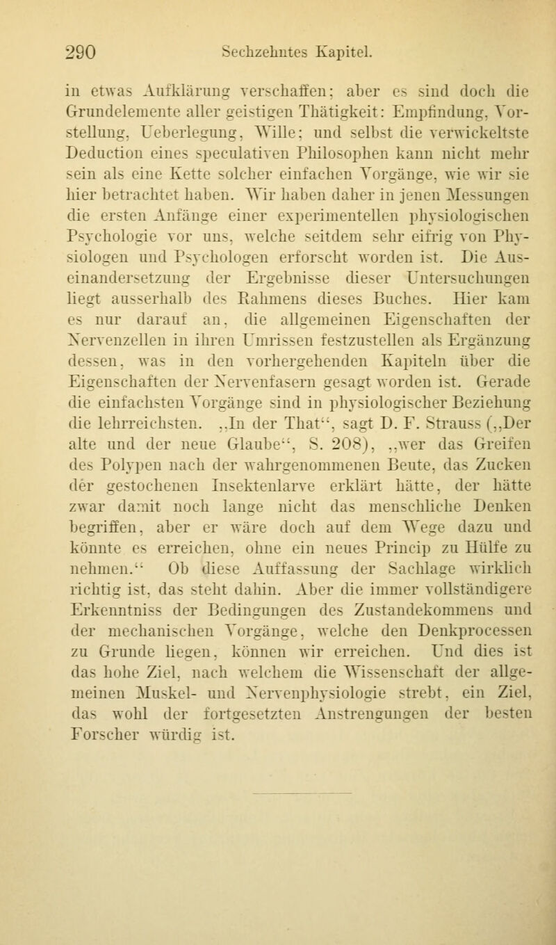 in etwas Aufklärung verschaffen: aber es sind doch die Grundeleinente aller geistigen Thätigkeit: Empfindung, Vor- stellung. Ueberlegung, Wille: und selbst die verwickeltste Deduction eines speculativen Philosophen kann nicht mehr sein als eine Kette solcher einfachen Vorgänge, wie wir sie hier betrachtet haben. Wir haben daher in jenen Messungen die ersten Anfänge einer experimentellen physiologischen Psychologie vor uns. welche seitdem sehr eifrig von Phy- siologen und Psychologen erforscht worden ist. Die Aus- einandersetzung der Ergebnisse dieser Untersuchungen liegt ausserhalb des Rahmen- dieses Buches. Hier kam nur darauf an. die allgemeinen Eigenschaften der Nervenzellen in ihren ümrisseD festzustellen als Ergänzung dessen, was in den vorhergehenden Kapiteln über die Eigenschaften der Nervenfasern gesagt worden ist. Gerade die einfachsten Vorgänge sind in physiologischer Beziehung die lehrreichsten. ..In der That, sagt D. F. Strauss (..Der alte und der neue Glaube, v. 208), ..wer das Greifen des Polypen nach der wahrgenommenen Beute, das Zucken der gestochenen Insektenlarve erklärt hätte, der hätte zwar damit noch lange nicht das menschliche Denken begriffen, aber er wäre doch auf dem Wege dazu und könnte es erreichen, ohne ein neues Princip zu Hülfe zu nehmen. Ob diese Auffassung der Sachlage wirklich richtig ist. das stellt dahin. Aber die immer vollständig« Erkenntniss der Bedingungen des Zustandekommens und der mechanischen Vorgänge, welche den Denkprocessen zu Grunde liegen, können wir erreichen. Und dies ist das hohe Ziel, nach welchem die Wissenschaft der allge- meinen Muskel- und Nervenphysiologie strebt, ein Ziel, das wohl der fortgesetzten Anstrengungen der besten Forscher würdig ist.