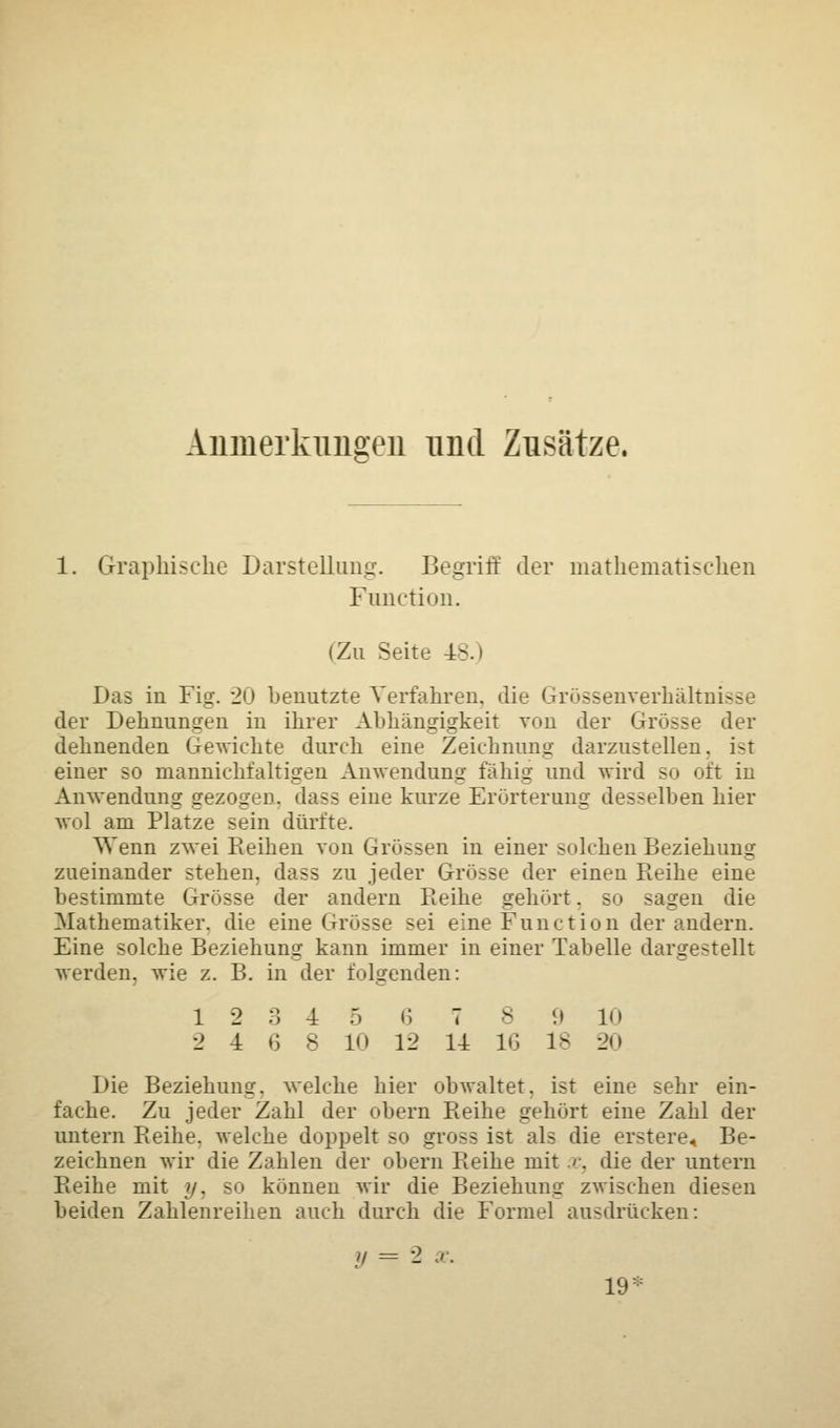 Anmerkungen und Zusätze. 1. Graphische Darstellung-. Begriff der mathematischen Function. (Zu Seite 48.) Das in Fig. 20 benutzte Verfahren, die Grössenverhältnisse der Dehnungen in ihrer Abhängigkeit von der Grösse der dehnenden Gewichte durch eine Zeichnung darzustellen, ist einer so mannichfaltigen Anwendung fähig und wird so oft in Anwendung gezogen, dass eine kurze Erörterung desselben hier wol am Platze sein dürfte. Wenn zwei Reihen von Grössen in einer solchen Beziehung zueinander stehen, dass zu jeder Grösse der einen Reihe eine bestimmte Grösse der andern Reihe gehört, so sagen die Mathematiker, die eine Grösse sei eine Function der andern. Eine solche Beziehung kann immer in einer Tabelle dargestellt werden, wie z. B. in der folgenden: 12345 6 7 8 9 10 2 1 6 8 10 12 11 16 18 20 Die Beziehung, welche hier obwaltet, ist eine sehr ein- fache. Zu jeder Zahl der obern Reihe gehört eine Zahl der untern Reihe, welche doppelt so gross ist als die erstere. Be- zeichnen wir die Zahlen der obern Reihe mit x, die der untern Reihe mit y. so können wir die Beziehung zwischen diesen beiden Zahlenreihen auch durch die Formel ausdrücken: .'/ = •-> 19: