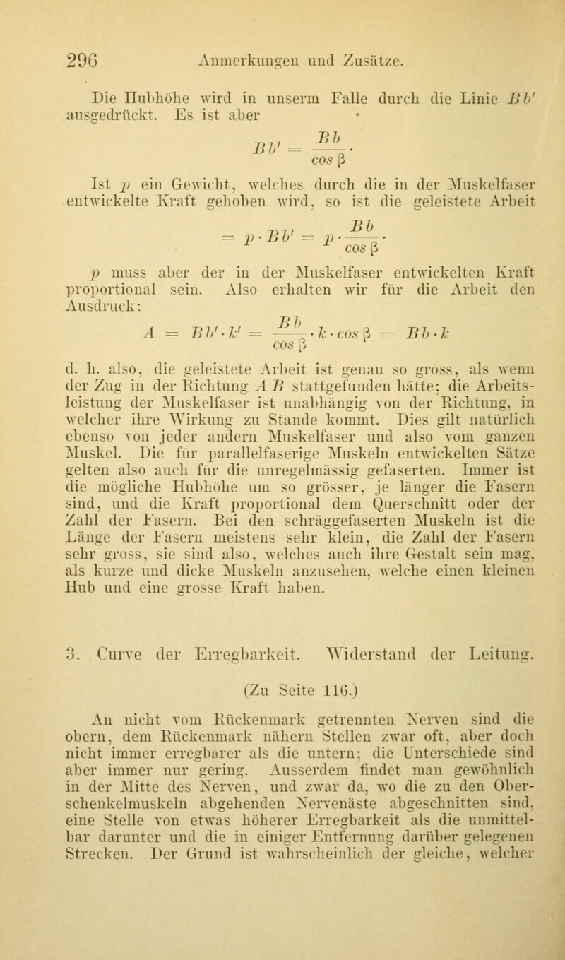 Die Hubhöhe wird in unserin Falle durch die Linie Bb' ausgedrückt. Es ist aber cos ß Ist p ein Gewicht, welches durch die in der Muskelfaser entwickelte Kraft gehoben wird, so ist die geleistete Arbeit 7>// ll1' = p • Bü = p • 1 * cos ß j> muss aber der in der Muskelfaser entwickelten Kraft proportional sein. Also erhalten wir für die Arbeit den Ausdruck: A = JJb'-Jc' = —'^Ic-cosZ = Bb-1: cos ß d. h. also, die geleistete Arbeit ist genau so gross, als wenn der Zug in der Richtung AB stattgefunden hätte: die Arbeits- leistung der Muskelfaser ist unabhängig von der Richtung, in welcher ihre Wirkung zu Stande kommt. Dies gilt natürlich ebenso von jeder andern Muskelfaser und also vom ganzen Muskel. Die für parallelfaserige Muskeln entwickelten Sätze gelten also auch für die unregelmässig gefaserten. Immer ist die mögliche Hubhöhe um so grösser, je länger die Fasern sind, und die Kraft proportional dem Querschnitt oder der Zahl der Fasern. Bei den schräggefaserten Muskeln ist die Länge der Fasern meistens sehr klein, die Zahl der Fasern sehr gross, sie sind also, welches auch ihre Gestalt sein mag. als kurze und dicke Muskeln anzusehen, welche einen kleinen Hub und eine grosse Kraft haben. 3. . Curve der Erregbarkeit. Widerstand der Leitung. (Zu Seite 116.) An nicht vom Rückenmark getrennten Nerven sind die obern, dem Rückenmark nähern Stellen zwar oft. aber doch nicht immer erregbarer als die untern: die Unterschiede sind aber immer nur gering. Ausserdem findet man gewöhnlich in der Mitte des Nerven, und zwar da, wo die zu den Ober- schenkelmuskeln abgehenden Nervenäste abgeschnitten sind, eine Stelle von etwas höherer Erregbarkeit als die unmittel- bar darunter und die in einiger Entfernung darüber gelegenen Strecken. Der Grund ist wahrscheinlich der gleiche, welcher