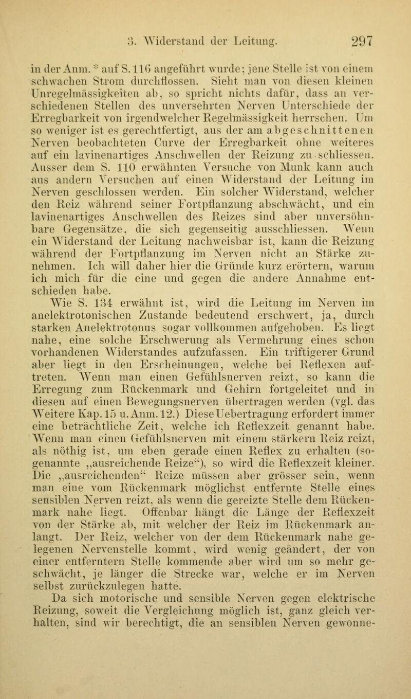 in der Anm. :: auf S. 1L6 angeführt wurde: jene Stelle ist von einem schwachen Strom durchflössen. Sieht mau von diesen kleinen Unregelmässigkeiten ab, so spricht nichts dafür, dass an ver- schiedenen Stellen des unversehrten Nerven Unterschiede der Erregbarkeit von irgendwelcher Regelmässigkeit herrschen. Um so weniger ist es gerechtfertigt, aus der am abgeschnittenen Nerven beobachteten Curve der Erregbarkeit ohne weiteres auf ein lavinenartiges Anschwellen der Reizung zu. schliessen. Ausser dem S. 110 erwähnten Versuche von Munk kann auch aus andern Versuchen auf einen Widerstand der Leitung im Nerven geschlossen werden. Ein solcher Widerstand, welcher den Reiz während seiner Fortpflanzung abschwächt, und ein lavinenartiges Anschwellen des Reizes sind aber unversöhn- bare Gegensätze, die sich gegenseitig ausschliessen. Wenn ein Widerstand der Leitung nachweisbar ist, kann die Reizung während der Fortpflanzung im Nerven nicht an Stärke zu- nehmen. Ich will daher hier die Gründe kurz erörtern, warum ich mich für die eine und gegen die andere Annahme ent- schieden habe. Wie S. 134 erwähnt ist, wird die Leitung im Nerven im anelektrotonischen Zustande bedeutend erschwert, ja, durch starken Anelektrotonus sogar vollkommen aufgehoben. Es liegt nahe, eine solche Erschwerung als Vermehrung eines schon vorhandenen Widerstandes aufzufassen. Ein triftigerer Grund aber liegt in den Erscheinungen, welche bei Reflexen auf- treten. Wenn man einen Gefühlsnerven reizt, so kann die Erregung zum Rückenmark und Gehirn fortgeleitet und in diesen auf einen Bewegungsnerven übertragen werden (vgl. das Weitere Kap. 15 u. Anm. 12.) DieseUebertragung erfordert immer eine beträchtliche Zeit, welche ich Reflexzeit genannt habe. Wenn man einen Gefühlsnerven mit einem stärkern Reiz reizt, als nöthig ist, um eben gerade einen Reflex zu erhalten (so- genannte „ausreichende Reize), so wird die Reflexzeit kleiner. Die „ausreichenden Reize müssen aber grösser sein, wenn man eine vom Rückenmark möglichst entfernte Stelle eines sensiblen Nerven reizt, als wenn die gereizte Stelle dem Rücken- mark nahe liegt. Offenbar hängt die Länge der Reflexzeit von der Stärke ab, mit welcher der Reiz im Rückenmark an- langt. Der Reiz, welcher von der dem Rückenmark nahe ge- legenen Nervenstelle kommt, wird wenig geändert, der von einer entferntem Stelle kommende aber wird um so mehr ge- schwächt, je länger die Strecke war, welche er im Nerven selbst zurückzulegen hatte. Da sich motorische und sensible Nerven gegen elektrische Reizung, soweit die Vergleichung möglich ist, ganz gleich ver- halten, sind wir berechtigt, die an sensiblen Nerven gewönne-