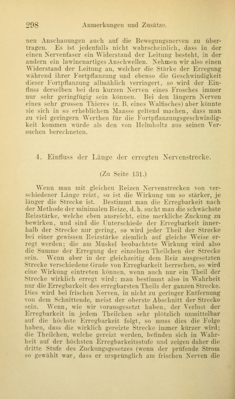 neu Anschauungen auch auf die Bewegungsnerven zu über- tragen. Es ist jedenfalls nicht wahrscheinlich, dass in der einen Nervenfaser ein Widerstand der Leitung besteht, in der andern ein lawinenartiges Anschwellen. Nehmen wir also einen Widerstand der Leitung an. welcher die Stärke der Erregung während ihrer Fortpflanzung und ebenso die Geschwindigkeit dieser Fortpflanzung allmählich verringert, so wird der Ein- fluss derselben bei den kurzen Nerven eines Frosches immer nur sehr geringfügig sein können. Bei den längern Nerven eines sehr grossen Thieres (z. B. eine- Walfisches) aber könnte sie sich in so erheblichem Maasse geltend machen, dass man zu viel geringern Werthen für die Fortpflanzungsgeschwindig- keit kommen würde als den von Helmholtz aus seinen Ver- suchen berechneten. 4. Einfluss der Länge der erregten Nervenstrecke. (Zu Seite 131.) Wenn man mit gleichen Reizen Nervenstrecken von ver- schiedener Länge reizt, so ist die Wirkung um so stärker, je länger die Strecke ist Bestimmt man die Erregbarkeit nach der Methode der minimalen Pieize. d. h. sucht man die schwächste Reizstärke, welche eben ausreicht, eine merkliche Zuckung zu bewirken, und sind die Unterschiede der Erregbarkeit inner- halb der Strecke nur gering, so wird jeder Tb eil der Strecke bei einer gewissen Reizstärke ziemlich auf gleiche Weise er- regt werden: die am Muskel beobachtete Wirkung wird also die Summe der Erregung der einzelnen Theilchen der Strecke sein. Wenn aber in der gleichzeitig dem Beiz ausgesetzten Strecke verschiedene Grade von Erregbarkeit herrschen, so wird eine Wirkung eintreten können, wenn auch nur ein Theil der Strecke wirklich erregt wird: man bestimmt also in Wahrheit nur die Erregbarkeit des erregbarsten Theils der ganzen Strecke. Dies wird bei frischen Nerven, in nicht zu geringer Entfernung von dem Schnittende, meist der oberste Abschnitt der Strecke sein. Wenn, wie wir vorausgesetzt haben, der Verlust der Erregbarkeit in jedem Theilchen -ehr plötzlich unmittelbar auf die höchste Erregbarkeit folgt, so muss dies die Folge haben, dass die wirklich gereizte Strecke immer kürzer wird: die Theilchen. welche gereizt werden, befinden sich in Wahr- heit auf der höchsten Erregbarkeitsstufe und zeigen daher die dritte Stufe des Zuckungsgesetzes (wenn der prüfende Strom so gewählt war. dass er ursprünglich am frischen Nerven die