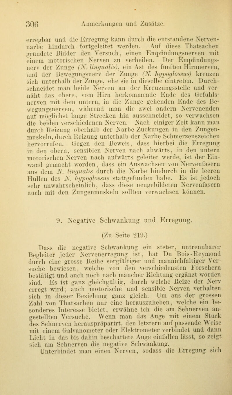 erregbar und die Erregung kann durch die entstandene Nerven- narbe hindurch fortgeleitet werden. Auf diese Thatsachen gründete Bidder den Versuch, einen Empfindungsnerven mit einem motorischen Nerven zu verheilen. Der Empfindungs- nerv der Zunge (X. lingualis), ein Ast des fünften Hirnnerven, und der Bewegungsnerv der Zunge (N. hypoglossus) kreuzen sich unterhalb der Zunge, ehe sie in dieselbe eintreten. Durch- schneidet man beide Nerven an der Kreuzungs>telle und ver- näht das obere, vom Hirn herkommende Ende des Gefühls- nerven mit dem untern, in die Zunge gehenden Ende des Be- wegungsnerven, während man die zwei andern Nervenenden auf möglichst lange Strecken hin ausschneidet, so verwachsen die beiden verschiedenen Nerven. Nach einiger Zeit kann mau durch Reizung oberhalb der Narbe Zuckungen in den Zungen- muskeln, durch Reizung unterhalb der Narbe Schmerzenszeichen hervorrufen. Gegen den Beweis, dass hierbei die Erregung in den obern. sensiblen Nerven nach abwärts, in den untern motorischen Nerven nach aufwärts geleitet werde, ist der Ein- wand gemacht worden, dass ein Auswachsen von Nervenfasern aus dein N. lingudlis durch die Narbe hindurch in die leeren Hüllen des X hypoglossus stattgefunden habe. Es ist jedoch -ehr unwahrscheinlich, dass diese neugebildeten Nervenfasern auch mit den Zungenmuskeln sollten verwachsen können. 9. Negative Schwankung und Erregung. (Zu Seite 219.) Dass die negative Schwankung ein steter, untrennbarer Begleiter jeder Nervenerregumr ist. hat Du Bois-Reymond durch eine grosse Reihe sorgfältiger und mannichfaltiger Ver- suche bewiesen, welche von den verschiedensten Forschern bestätigt und auch noch nach mancher Richtung ergänzt worden sind. Es i>t ganz gleichgültig, durch welche Reize der Nerv erregt wird; auch motorische und sensible Nerven verhalten sich in dieser Beziehung ganz gleich. Um aus der grossen Zahl von Thatsachen nur eine herauszuheben, welche ein be- sonderes Interesse bietet, erwähne ich die am Sehnerven an- gestellten Versuche. Wenn man das Auge mit einem Stück des Sehnerven herauspräparirt, den letztem aufpassende Weise mit einem Galvanometer oder Elektrometer verbindet und dann Licht in das bis dahin beschattete Auge einfallen lässt, so zeigt sich am Sehnerven die negative Schwankung. Unterbindet man einen Nerven, sodass die Erregung sich