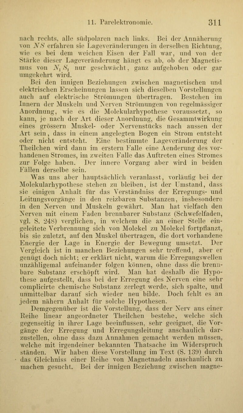 nach rechts, alle südpolaren nach links. Bei der Annäherung von KS erfahren sie Lageveränderungen in derselben Richtung, wie es bei dem weichen Eisen der Fall war, und von der Stärke dieser Lageveränderung hängt es ab. ob der Magnetis- mus von A, .s'j nur geschwächt, ganz aufgehoben oder gar umgekehrt wird. Bei den innigen Beziehungen zwischen magnetischen und elektrischen Erscheinungen lassen sich dieselben Vorstellungen auch auf elektrische Strömungen übertragen. Bestehen im Innern der Muskeln und Nerven Strömungen von regelmässiger Anordnung, wie es die Molekularhypothese voraussetzt, so kann, je nach der Art dieser xAnordnung, die Gesammt Wirkung eines grössern Muskel- oder Nervenstücks nach aussen der Art sein, dass in einem angelegten Bogen ein Strom entsteht oder nicht entsteht. Eine bestimmte Lageveränderung der Theilchen wird dann im erstem Ealle eine Aenderung des vor- handenen Stromes, im zweiten Falle das Auftreten eines Stromes zur Folge haben. Der innere Vorgang aber wird in beiden Fällen derselbe sein. Was uns aber hauptsächlich veranlasst, vorläufig bei der Molekularhypothese stehen zu bleiben, ist der Umstand, dass sie einigen Anhalt für das Verständniss der Erregungs- und Leitungsvorgänge in den reizbaren Substanzen, insbesondere in den Nerven und Muskeln gewährt. Man hat vielfach den Nerven mit einem Faden brennbarer Substanz (Schwefelfaden, vgl. S. 248) verglichen, in welchem die an einer Stelle ein- geleitete Verbrennung sich von Molekel zu Molekel fortpflanzt, bis sie zuletzt, auf den Muskel übertragen, die dort vorhandene Energie der Lage in Energie der Bewegung umsetzt. Der Vergleich ist in manchen Beziehungen sehr treffend, aber er genügt doch nicht; er erklärt nicht, warum die Erregungswellen nnzähligemal aufeinander folgen können, ohne dass die brenn- bare Substanz erschöpft wird. Man hat deshalb die Hypo- these aufgestellt, dass bei der Erregung des Nerven eine sehr complicirte chemische Substanz zerlegt werde, sich spalte, und unmittelbar darauf sich wieder neu bilde. Doch fehlt es an jedem nähern Anhalt für solche Hypothesen. Demgegenüber ist die Vorstellung, dass der Nerv aus einer Reihe linear angeordneter Theilchen bestehe, welche sich gegenseitig in ihrer Lage beeinflussen, sehr geeignet, die Vor- gänge der Erregung und Erregungsleitung anschaulich dar- zustellen, ohne dass dazu Annahmen gemacht werden müssen, welche mit irgendeiner bekannten Thatsache im Widerspruch ständen. Wir haben diese Vorstellung im Text (S. 139) durch das Gleichniss einer Keihe von Magnetnadeln anschaulich zu machen gesucht. Bei der innigen Beziehung zwischen magne-