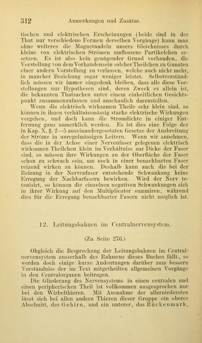 tischen und elektrischen Erscheinungen (beide sind in der That nur verschiedene Formen derselben Vorgänge) kann man ohne weiteres die Magnetnadeln unsers Gleichnisses durch kleine von elektrischen Strömen umflossene Partikelchen er- setzen. Es ist also kein genügender Grund vorhanden, die Vorstellung von dem Vorhandensein solcher Theilchen zu Gunsten einer andern Vorstellung zu verlassen, welche auch nicht mehr, in mancher Beziehung sogar weniger leistet. Selbstverständ- lich müssen wir immer eingedenk bleiben, dass alle diese Vor- stellungen nur Hypothesen sind, deren Zweck es allein ist, die bekannten Thatsachen unter einem einheitlichen Gesichts- punkt zusammenzufassen und anschaulich darzustellen. Wenn die elektrisch wirksamen Theile sehr klein sind, so können in ihnen verhältnissmässig starke elektrische Wirkungen vorgehen, und doch kann die Stromdichte in einiger Ent- fernung ganz unmerklich werden. Es ist dies eine Folge der in Kap. X. §. 2—5 auseinandergesetzten Gesetze der Ausbreitung der Ströme in unregelmässigen Leitern. Wenn wir annehmen. dass die in der Achse einer Nervenfaser gelegenen elektrisch wirksamen Theilchen klein im Verhältniss zur Dicke der Faser sind, so müssen ihre Wirkungen an der Oberfläche der Faser schon zu schwach sein, um noch in einer benachbarten Faser reizend wirken zu können. Deshalb kann auch die bei der Reizung in der Nervenfaser entstehende Schwankung keine Erregung der Kachbarfasern bewirken. Wird der Nerv te- tanisirt, so können die einzelnen negativen Schwankungen sich in ihrer Wirkung auf den Multiplicator summiren. während dies für die Erresuns: benachbarter Fasern nicht möglich ist. 12. Leitimgsbalmen im Centralnervensystem. (Zu Seite 276.) Obgleich die Besprechung der Leitungsbahnen im Central- nervensystem ausserhalb des Rahmens dieses Buches fällt, so werden doch einige kurze Andeutungen darüber zum bessern Yerständniss der im Text mitgetheilten allgemeinen Vorgänge in den Centralorganen beitragen. Die Gliederung des Nervensystems in einen centralen und einen peripherischen Theil ist vollkommen ausgesprochen nur bei den Wirbelthieren. Mit Ausnahme der allerniedersten lässt sich bei allen andern Thieren dieser Gruppe ein oberer Abschnitt, das Gehirn, und ein unterer, das Rückenmark,