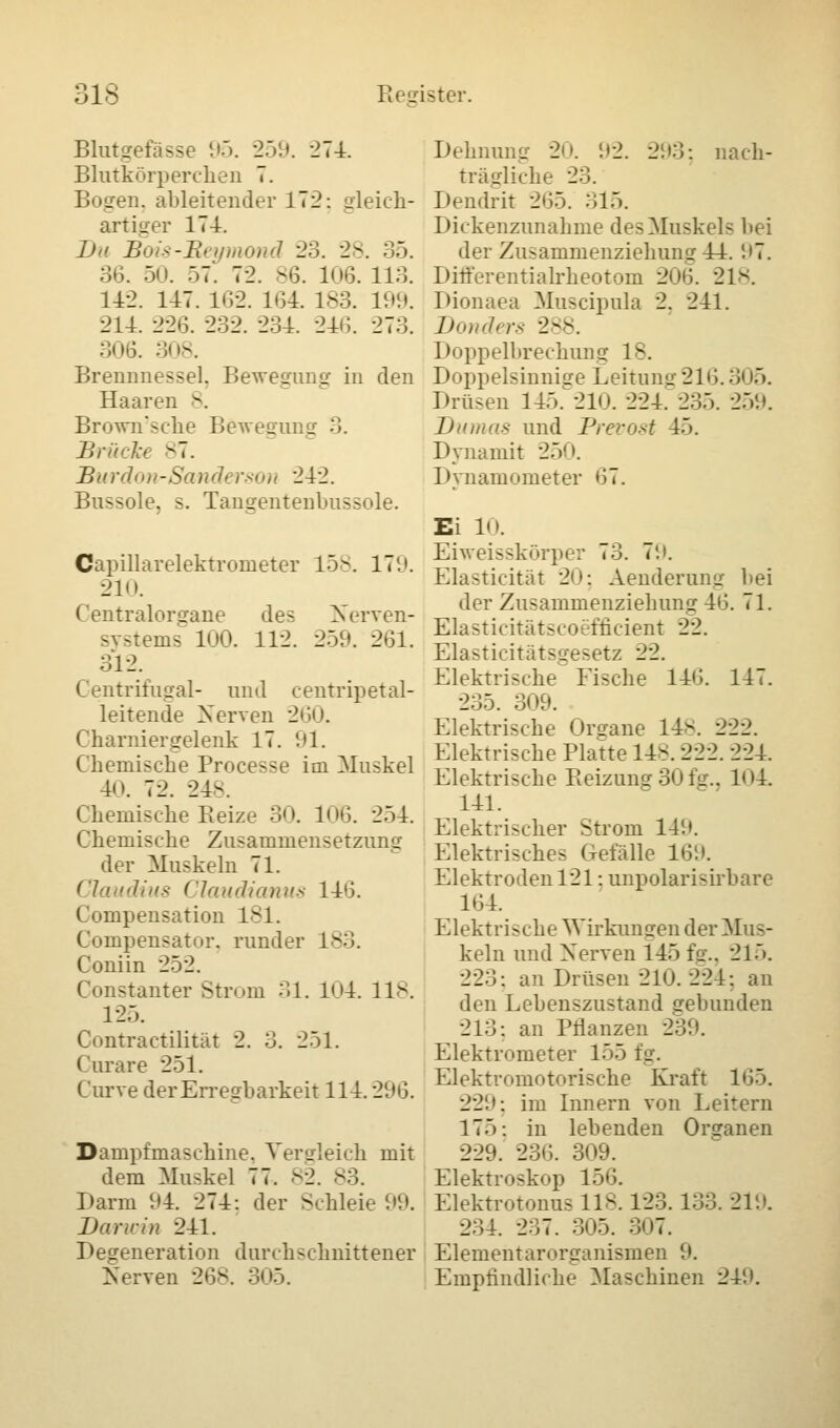 Blutgefässe 95. 259. 274. Blutkörperchen 7. _ ::. ableitender 172: gleich- artiger 174. Du Bois-Beymond 23. 28. 35. 36. 50. 57. 72. 86. 106. 118. 142. 147. 162. 164. 183. 199. 214. 226. 232. 234. 246. 273. 306. 308. Brennnessel, Bewegung in den Haaren -. Brown'sche Bewegun a Brücke 87. Burdon-Sanderson 242. Bussole, s. Tangentenbussole. Capillarelektrometer 158. 179. 210. Centralorgane des Nerven- systems 100. 112. 259. 261. 312. Centrifugal- und centripetal- leitende Nerven 260. Charniergelenk 17. 91. Chemische Processe im Muskel 4i». 72. 24-. Chemische Beize- 30. 106. 254. Chemische Zusammensetzung der Muskeln 71. Claudius Claudianus 146. Compensation 181. Compensator, runder 183. Coniin 252. Constanter Strom 31. 104. 118. 125. Contractüität 2. 3. 251. Curare 251. Curve der Erregbarkeit 114.296. Dampfmaschine. Vergleich mit dem Muskel 77. 82. 83. Darm 94. 274: der Schleie 99. Daririn 241. Degeneration durchschnittener Nerven 268. 305. Dehnung 20. 92. 293; nach- trägliche 23. Dendrit 265. 315. Dickenzunahme des Muskels hei der ZusammenziehunLr 44. '.»7. Differentialrheotom 2m;. 21-. Dionaea Muscipula 2. 241. Donders 288. Doppelbrechung 18. Doppelsinnige Leitung216.3<'5. Drüsen 145. 210. 224. 235. 259. Dumas und Prevost 45. Dynamit 250. Dynamometer 67. Ei 10. Eiweisskörper 73. 7'.». Elasticität 20; Aenderung hei der Zusammenziehung 46. 71. Elasticitätscoefncient 22. Elasticitätsgesetz 22. Elektrische Fische 146. 147. 235. 309. Elektrische Organe 14-. 222. Elektrische Platte 14-. 222. 224. Elektrische Reizung 30 fg.. 104 141. Elektrischer Strom 149. Elektrisches Gefalle 169. Elektroden 121: unpolarisirbare 164. Elektri>che Wirkumren der Mus- keln und Nerven 145 fg., 215. 223: an Drüsen 21«.). 224: an den Lehenszustand gebunden 213: an Pflanzen 23'.'. Elektrometer 155 _ Elektromotorische Kraft 165. 229: im Innern von Leitern 175: in lebenden Organen 229. 236. 309. Elektroskop 156. Elektrotonu, 118.123. 133. 219. 234. 237. 305. 307. Elementarorganismen 9. Empfindliche Maschinen 249.