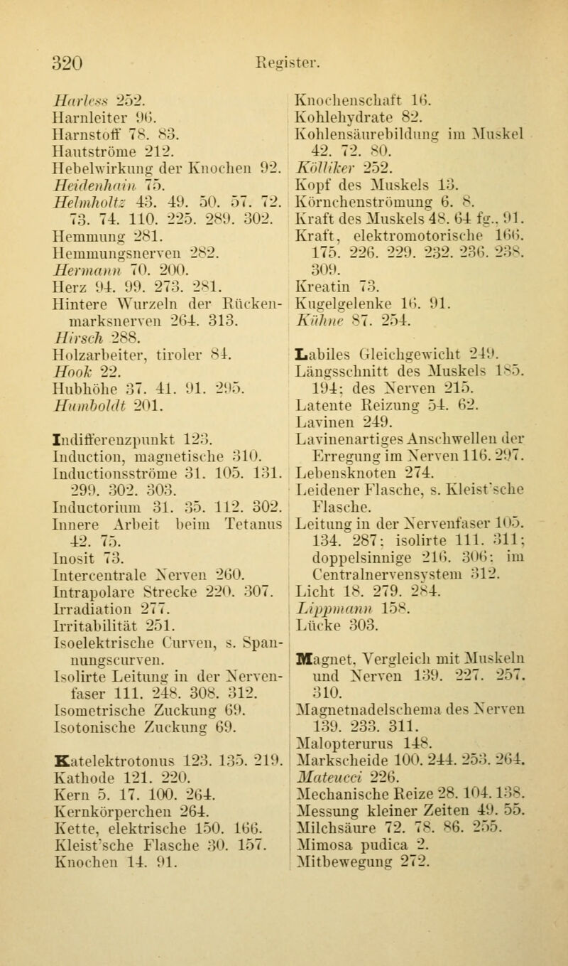 Hartes 252. Harnleiter 96. Harnstoff 78. 83. Hautströme 212. Hebelwirkung der Knochen 92. Heidenhain 75. Heimholt: 43. 49. 50. 57. 72. 73. 74. 110. 225. 289. 302. Hemmung 281. Hemmungsnerven 282. Hermann 70. 200. Herz 94. 99. 273. 281. Hintere Wurzeln der Rücken- marksnerven 2G4. 313. Hirsch 288. Holzarbeiter, tiroler 84. Hook 22. Hubhöhe 37. 41. 91. 295. Humboldt 201. Indifferenzpunkt 123. Induction, magnetische 310. Inductionsströme 31. 105. 131. 299. 302. 303. Inductorium 31. 35. 112. 302. Innere Arbeit beim Tetanus 42. 75. Inosit 73. Intercentrale Nerven 260. Intrapolare Strecke 220. 307. Irradiation 277. Irritabilität 251. Isoelektrische Curven, s. Span- nungscurven. Isolirte Leitung in der Nerven- faser 111. 24s. 308. 312. Isometrische Zuckung 69. Isotonische Zuckung 69. Katelektrotonus 123. 135. 219. Kathode 121. 220. Kern 5. 17. 100. 204. Kernkörpereken 264. Kette, elektrische 150. 166. Kleistsche Flasche 30. 157. Knochen 14. 91. Knochenschaft l'i. Kohlehydrate 82. Kohlensäurebildung im Muskel 42. 72. 80. Kölliker 252. Kopf des Muskels 13. Körnchenströmung 6. 8. Kraft des Muskels^*. 64 fg., 91. Kraft, elektromotorische 166. 175. 226. 229. 232. 236. 238. 309. Kreatin 73. Kugelgelenke 16. 91. Kühne s7. 254. Labiles Gleichgewicht 249. Längsschnitt des Muskels 1-.). 194: des Nerven 215. Latente Reizung 54. 62. Lavinen 249. Lavinenartiges Anschwellen der Erregung im Nerven 116. 297. Lebensknoten 274. Leidener Flasche, s. Kleisfsche Flasche. Leitung in der Nervenfaser 105. 134. 287: isolirte 111. 311: doppelsinnige 216. 306; im Centralnervensvstem 3)12. Licht 18. 279. 2S4. Lippmann 158. Linke 303. Magnet. Vergleich mit Muskeln und Nerven 139. 227. 257. 310. Magnetnadelschema des Nerven 139. 233. 311. Malopterurus 148. Markscheide 100. 244. 253. 264. Mateucci 226. Mechanische Reize 28. 104.138. Messung kleiner Zeiten 49. 55. Milchsäure 72. 78. 86. 255. Mimosa pudica 2. Mitbeweguiur 272.
