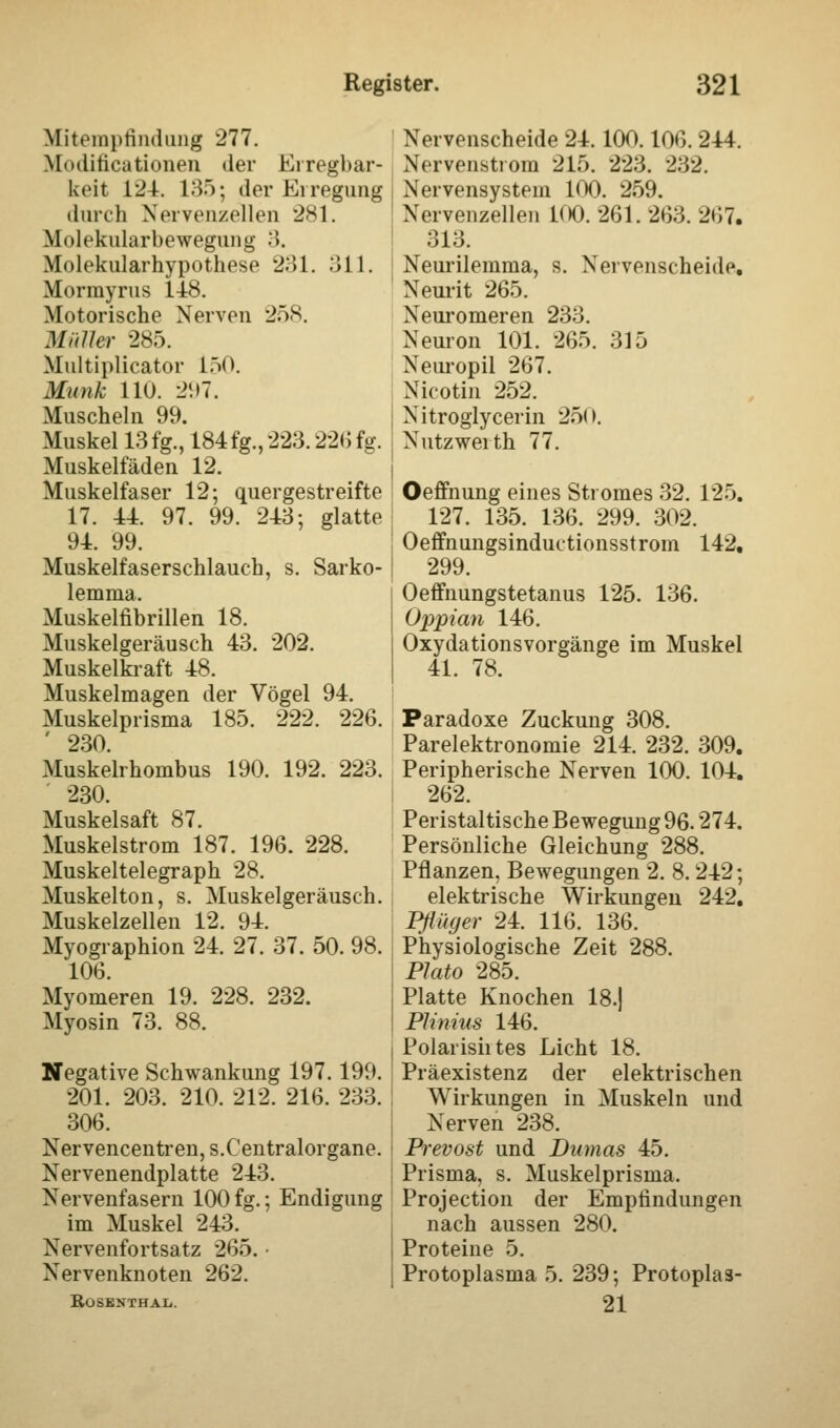 Mitempfindung 277. Modifikationen der Erregbar- keit 124. 135; der Erregung durch Nervenzellen 281. Molekularbewegung 3. Molekularhypothese 231. 311. Mormyrus 148. Motorische Nerven 258. Müller 285. Multiplicator L50. Munk 110. 2!i7. Muscheln 99. Muskel 13 fg., 184 fg., 223.22«; fg. Muskelfäden 12. Muskelfaser 12; quergestreifte 17. 44. 97. 99. 243; glatte 94. 99. Muskelfaserschlauch, s. Sarko- lemma. Muskelfibrillen 18. Muskelgeräusch 43. 202. Muskelkraft 48. Muskelmagen der Vögel 94. Muskelprisma 185. 222. 226. ' 230. Muskelrhombus 190. 192. 223. 230. Muskelsaft 87. Muskelstrom 187. 196. 228. Muskeltelegraph 28. Muskelton, s. Muskelgeräusch. Muskelzellen 12. 94. Myographien 24. 27. 37. 50. 98. 106. Myomeren 19. 228. 232. Myosin 73. 88. Negative Schwankung 197.199. 201. 203. 210. 212. 216. 233. ! 306. Nervencentren, s.Centralorgane. Nervenendplatte 243. Nervenfasern 100 fg.; Endigung im Muskel 243. Nervenfortsatz 265. ■ Nervenknoten 262. Rosbnthaij. Nervenscheide 24.100.106. 244. Nervenstrom 215. 223. 232. Nervensystem 100. 259. Nervenzellen 100. 261. 263. 267. 313. Neurilemma, s. Nervenscheide. Neurit 265. Neuromeren 233. Neuron 101. 265. 315 Neuropil 267. Nicotin 252. Nitroglycerin 250. Nutzwerth 77. Oeffnung eines Stromes 32. 125. 127. 135. 136. 299. 302. Oeffnungsinductionsstrom 142. 299. Oeffnungstetanus 125. 136. Oppian 146. Oxydationsvorgänge im Muskel 41. 78. Paradoxe Zuckung 308. Parelektronomie 214. 232. 309. Peripherische Nerven 100. 104. 262. Peristaltische Bewegung 96.274. Persönliche Gleichung 288. Pflanzen, Bewegungen 2. 8.242; elektrische Wirkungen 242. Pflüger 24. 116. 136. Physiologische Zeit 288. Plato 285. Platte Knochen 18.) Plinius 146. Polarishtes Licht 18. Präexistenz der elektrischen Wirkungen in Muskeln und Nerven 238. Prevost und Dumas 45. Prisma, s. Muskelprisma. Projection der Empfindungen nach aussen 280. Proteine 5. Protoplasma 5. 239; Protoplas- 21