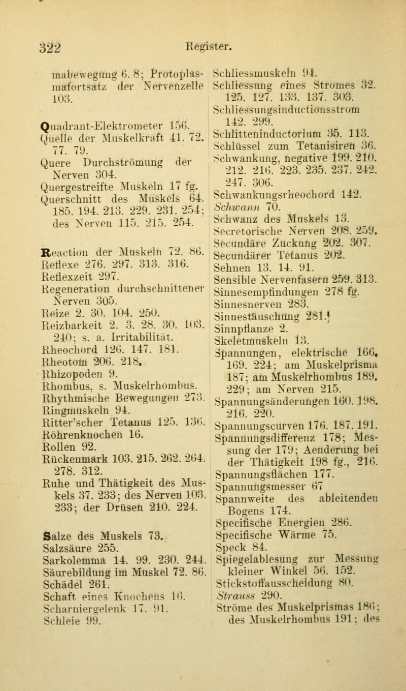 mabewegung 6. 8; Protoplas- mafortsatz der Nervenzelle L03. Quadrant-Elektrometer 156. Quelle der Muskelkraft 11. 72. 77. 79. Quere Durchströmung der Nerven 304. Quergestreifte Muskeln 17 fg. Querschnitt des Muskels 64. 185. 194. 213. -229. 231. 254; des Nerven 11). 215. 254. Reactkm der Muskeln 72. 86. Reflexe 276. 297. 313. 316. Retiexzeit 297. Regeneration durchschnittener Nerven 305. Reize 2. 30. 104. 250. Reizbarkeit 2. 3. 2«. 30. 103. 240: s. a. Irritabilität. Rheochord 126. 147. 181. Rheotom 206. 218. Rhizopoden 9. Rhombus, s. Muskelrhombus. Rhythmische Bewegungen 273. Ringmuskeln 94. Ritterscher Tetanus 125. 136. Röhrenknochen 16. Rollen 92. Rückenmark 103. 215. 262. 264. 278. 312. Ruhe und Thätigkeit des Mus- kels 37. 233; des Nerven 103 233; der Drüsen 210. 224. Salze des Muskels 73. Salzsäure 255. Sarkolemma 14. 99. 230. 244 Säurebildung im Muskel 72. 86 Schädel 261. Schaft eines Knochens 16. Scharnier selenk 17. '.»1. Schleie 09. Schliessmuskeln 94. Schliessung eines Stromes 32. 125. 127. 133. 137. 3<>3. Schliessun»sinduction--t! oin 142. 299. Schlitteninductorium 35. 113. Schlüssel zum Tetanisiren 36. Schwankung, negative 199. 210. 212. 216. 223. 235. 237. 242. 247. 306. Schwankungsrheochord 142. Schwann 70. Schwanz des Muskels 13. ^ecretorische Nerven 208. 25t?. Secuudäre Zuckung 202. 307. Secundärer Tetanus 202. Sehnen 13. 14. 91. Sensible Nervenfasern 259. 313. Sinnesempündungen 278 fg. Sinnes nerven 283. Sinnestäuschung 281 .< Sinnpflanze 2. Skeletmuskeln 13. Spannungen, elektrische 166, 169. 224; am Muskelprisma 187; am Muskelrhombus 189. 229; am Nerven 215. Spannungsänderungen 160. 198. 216. 220. Spannungscurven 176. 187. 191. Spannungsdifferenz 178; Mes- sung der 179; Aenderung bei der Thätigkeit 198 fg., 21»;. Spannungsflächen 177. Spannungsmesser 67 Spannweite des ableitenden Bogens 174. Specifische Energien 286. Specifische Wärme 75. Speck 84. Spiegelablesung zur Messung kleiner Winkel 56. 152. Stickstoifausscheidung 81). Strauss 290. Ströme des Muskelprisnuis 186; des Muskelrhombus 191: d^s