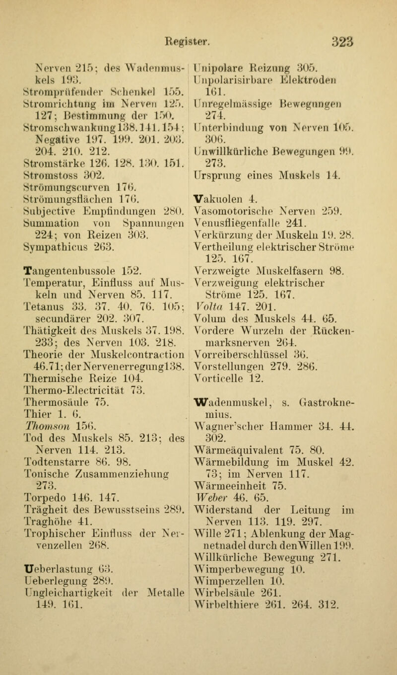 Nerven 215; des YYjidenniiis- kels l!»:;. Strompriit'ender Schenkel 155. Stromriehtung im Nerven 125. 127; Bestimmung der 150. Stromschwankung 138.1H. 154; Negative 197. 199. 201. 203. 204. 210. 212. Stromstärke 120. 128. 130. 161. Stromstoss 302. Strömungscurven 170. Strömlingsflächen 1 TG. Subjective Empfindungen 280. Summation von Spannungen 224; von Reizen 308. Synipathicus 263. Tangentenbussole 152. Temperatur, Einfluss auf Mus- keln und Nerven 85. 117. Tetanus 33. 37. 40. 76. 105; seeundärer 202. 807. Thätigkeit des Muskels 37.198. 233; des Nerven 103. 218. Theorie der Muskelcontraction 46.71; der Nervenerregungl 38. Thermische Reize 104. Thermo-Electricität 73. Thermosäule 75. Thier 1. 6. Thomson 156. Tod des Muskels 85. 213; des Nerven 114. 213. Todtenstarre 86. 98. Tonische Zusammenziehung 278. Torpedo 146. 147. Trägheit des Bewusstseins 289. Traghöhe 41. Trophischer Einrluss der Ner- venzellen 268. Ueberlastung 63. i'eberlegung 2s;i. Ungleichartigkeit der Metalle 149. 161. Ini polare Reizung 305. Unpolarisirbare Elektroden 161. Unregelmässige Bewegungen 271. rnterliindung von Nerven 105. 306. Unwillkürliche Bewegungen 99. 273. Ursprung eines Muskels 14. Vakuolen 4. Vasomotorische Nerven 259. Venusfliegenfalle 241. Verkürzung der Muskeln 19. 28. Vertheilung elektrischer Ströme 125. 167. Verzweigte Muskelfasern 98. Verzweigung elektrischer Ströme 125. 167. Volta 147. 201. Volum des Muskels 44. 65. Vordere Wurzeln der Rücken- marksnerven 264. Vorreiberschlüssel 36. Vorstellungen 279. 286. Vorticelle 12. Wadenmuskel, s. ({astrokne- mius. WagnerV-her Hammer 34. 44. 302. Wärmeäquivalent 75. 80. Wärmebildung im Muskel 42. 73; im Nerven 117. Wärmeeinheit 75. Weher 46. 65. Widerstand der Leitung im Nerven 113. 119. 297. Wille 271; Ablenkung der Mag- netnadel durch denWillenl99. Willkürliche Bewegung 271. Wimperbewegung 10. Wimperzellen 10. Wirbelsäule 261. Wirbelthiere 261. 264. 312.