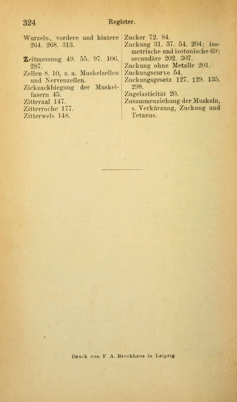 Wurzeln, vordere und hintere 2154. 268. 313. Zeitmessung 49. 55. 97. 10G. 287. Zellen 8. 10, s. a. Muskelzellen und Nervenzellen. Zickzaekbiegung der Muskel- fasern 45. Zitteraal 147. Zitterroche 177. Zitterwels 148. Zucker 72. 84. Zuckung 31. 37. 54. 204: iso- metrische und isotonische 69; secundäre 202. 307. Zuckung ohne Metalle 201. Zuckungscurve 54. Zuckungsgesetz 127. 129. 135. 298. Zugelasticität 20. . Zusammenziehung der Muskeln, s. Verkürzung, Zuckung und Tetanus. Druck von F A. Brockhaus in Leipzig.