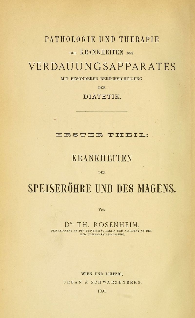 DBB KEANKHEITEN des VERDAUUNGSAPPARATES MIT BESONDERER BERÜCKSICHTIGUNG DER DIÄTETIK. EI^STEI^ THEIL; KRANKHEITEN DER SPEISERÖHRE UND DES MAGENS. Von D^- TH. ROSENHEIM, PRIVATDOCENT AN DER UNIVERSITÄT BERLIN UND ASSISTENT AN DER MED. UNIVERSITÄTS-POLIKLINIK. WIEN UND LEIPZIG, URBAN & SCH WARZENBERG. 1891.