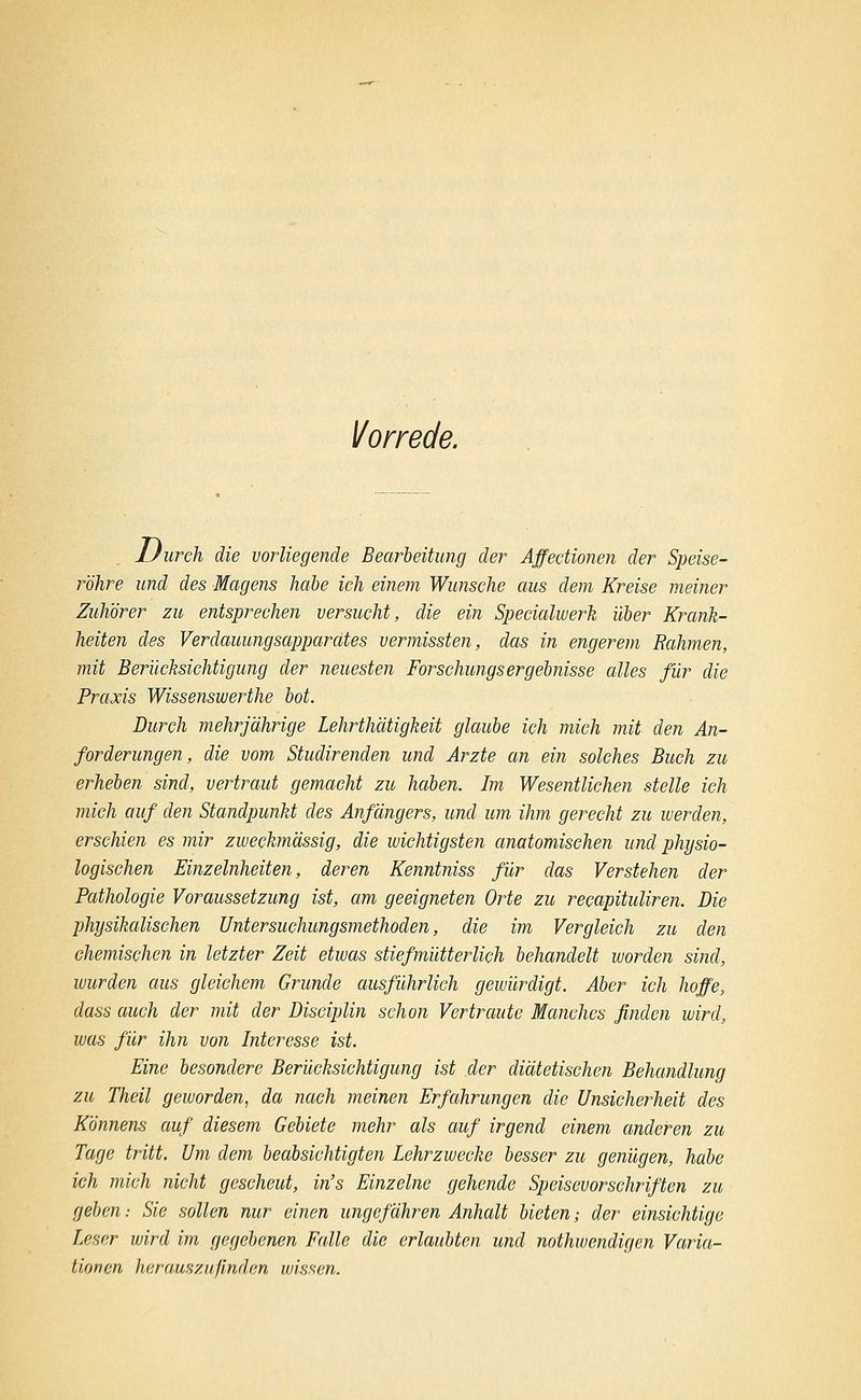 Vorrede. Uurch die vorliegende Bearleitung der Affectionen der Speise- röhre und des Magens hcibe ich einem Wunsche aus dem Kreise meiner Zuhörer zu entsprechen versucht, die ein Speeialwerk über Krank- heiten des Verdauungsapparates vermissten, das in engerem Rahmen, mit Berücksichtigung der neuesten Forschungsergebnisse alles für die Praxis Wissenswerthe bot. Durch mehrjährige Lehrthätigkeit glaube ich mich mit den An- forderungen, die vom Studirenden und Arzte an ein solches Buch zu erheben sind, vertraut gemacht zu haben. Im Wesentlichen stelle ich mich auf den Standpunkt des Anfängers, und um ihm gerecht zu werden, erschien es mir zweckmässig, die wichtigsten anatomischen und physio- logischen Einzelnheiten, deren Kenntniss für das Verstehen der Pathologie Voraussetzung ist, am geeigneten Orte zu recapituliren. Die physikalischen Untersuchungsmethoden, die im Vergleich zu den chemischen in letzter Zeit etwas stiefmütterlich behandelt worden sind, wurden aus gleichem Grunde ausführlieh gewürdigt. Aber ich hoffe, dass auch der mit der Disciplin schon Vertraute Manches finden wird, was für ihn von Interesse ist. Eine besondere Berücksichtigung ist der diätetischen Behandlung zu Theil geworden, da nach meinen Erfahrungen die Unsicherheit des Könnens auf diesem Gebiete mehr als auf irgend einem anderen zu Tage tritt. Um dem beabsichtigten Lehrzwecke besser zu genügen, habe ich mich nicht gescheut, in's Einzelne gehende Speisevorschriften zu geben.- Sie sollen nur einen ungefähren Anhalt bieten; der einsichtige Leser wird im gegebenen Falle die erlaubten und nothwendigen Varia- tionen herauszufinden wissen.