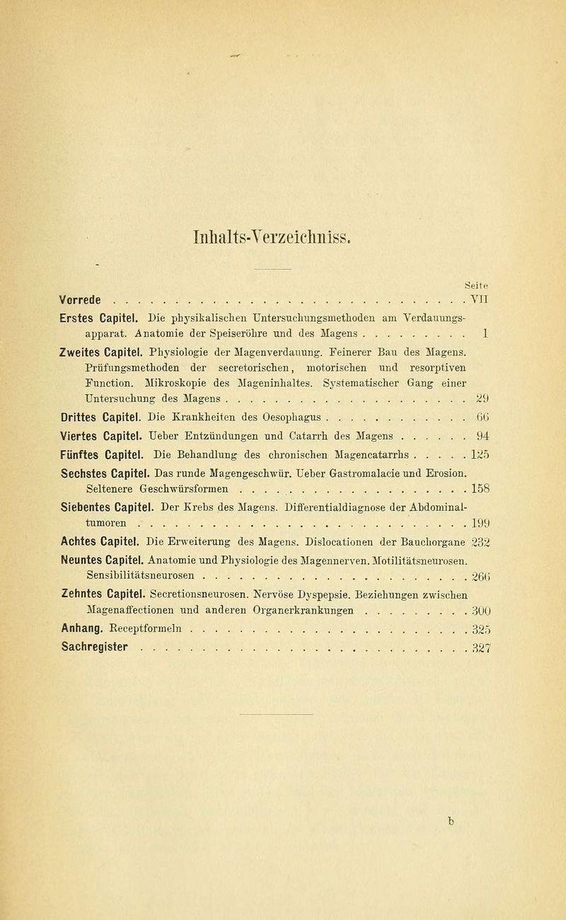 Iiilialts-Yerzeichiiiss. Seite Vorrede VII Erstes Capitel. Die physikalischen Untersuchungsmethoden am Verdauungs- apparat. Anatomie der Speiseröhre und des Magens 1 Zweites Capitel. Physiologie der Magenverdauung. Feinerer Bau des Magens. Prüfungsmethoden der secretorischen, motorischen imd resorptiven Function. Mikroskopie des Mageninhaltes. Systematischer Gang einer Untersuchung des Magens 29 Drittes Capitel. Die Krankheiten des Oesophagus ßÜ Viertes Capitel. Ueber Entzündungen und Catarrh des Magens 94 Fünftes Capitel. Die Behandlung^ des chronischen Magencatarrhs Iji5 Sechstes Capitel. Das runde Magengeschwür. Ueber Gastromalacie und Erosion. Seltenere Geschwürsformen 158 Siebentes Capitel. Der Krebs des Magens. Differentialdiagnose der Abdominal- tumoren 199 Achtes Capitel. Die Erweiterung des Magens. Dislocationen der Bauchorgane 232 Neuntes Capitel. Anatomie und Physiologie des Magennerven. Motilitätsneurosen. Sensibilitätsneurosen 26(J Zehntes Capitel. Secretionsneurosen. Nervöse Dyspepsie. Beziehungen zwischen Magenaffectionen und anderen Organerkrankungen .300 Anhang. Receptformeln 325 Sachregister 327