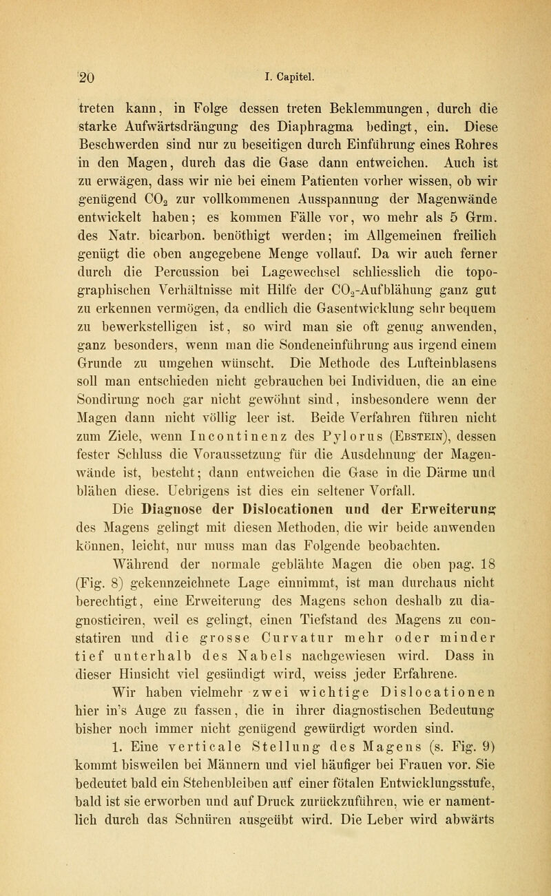 treten kann, in Folge dessen treten Beklemmungen, durch die starke Aufwärtsdrängung des Diaphragma bedingt, ein. Diese Beschwerden sind nur zu beseitigen durch Einführung eines Rohres in den Magen, durch das die Gase dann entweichen. Auch ist zu erwägen, dass wir nie bei einem Patienten vorher wissen, ob wir genügend CO2 zur vollkommenen Ausspannung der Magenwände entwickelt haben; es kommen Fälle vor, wo mehr als 5 Grm. des Natr. bicarbon. benöthigt werden; im Allgemeinen freilich genügt die oben angegebene Menge vollauf. Da wir auch ferner durch die Percussion bei Lagewechsel schliesslich die topo- graphischen Verhältnisse mit Hilfe der COa-Aufblähung ganz gut zu erkennen vermögen, da endlich die Gasentwicklung sehr bequem zu bewerkstelligen ist, so wird man sie oft genug anwenden, ganz besonders, wenn man die Sondeneinführung aus irgend einem Grunde zu umgehen wünscht. Die Methode des Lufteinblasens soll mau entschieden nicht gebrauchen bei Individuen, die an eine Sondirung noch gar nicht gewöhnt sind, insbesondere wenn der Magen dann nicht völlig leer ist. Beide Verfahren führen nicht zum Ziele, wenn Incontinenz des Pylorus (Ebstein), dessen fester Schluss die Voraussetzung für die Ausdehnung der Magen- wände ist, besteht; dann entweichen die Gase in die Därme und blähen diese. Uebrigens ist dies ein seltener Vorfall. Die Diagnose der Dislocationen und der Erweiterung des Magens gelingt mit diesen Methoden, die wir beide anwenden können, leicht, nur muss man das Folgende beobachten. Während der normale geblähte Magen die oben pag. 18 (Fig. 8) gekennzeichnete Lage einnimmt, ist man durchaus nicht berechtigt, eine Erweiterung des Magens schon deshalb zu dia- gnosticiren, weil es gelingt, einen Tiefstand des Magens zu con- statiren und die grosse Curvatur mehr oder minder tief unterhalb des Nabels nachgewiesen wird. Dass in dieser Hinsicht viel gesündigt wird, weiss jeder Erfahrene. Wir haben vielmehr zwei wichtige Dislocationen hier in's Auge zu fassen, die in ihrer diagnostischen Bedeutung bisher noch immer nicht genügend gewürdigt worden sind. 1. Eine verticale Stellung des Magens (s. Fig. 9) kommt bisweilen bei Männern und viel häufiger bei Frauen vor. Sie bedeutet bald ein Stehenbleiben auf einer fötalen Entwicklungsstufe, bald ist sie erworben und auf Druck zurückzuführen, wie er nament- lich durch das Schnüren ausgeübt wird. Die Leber wird abwärts