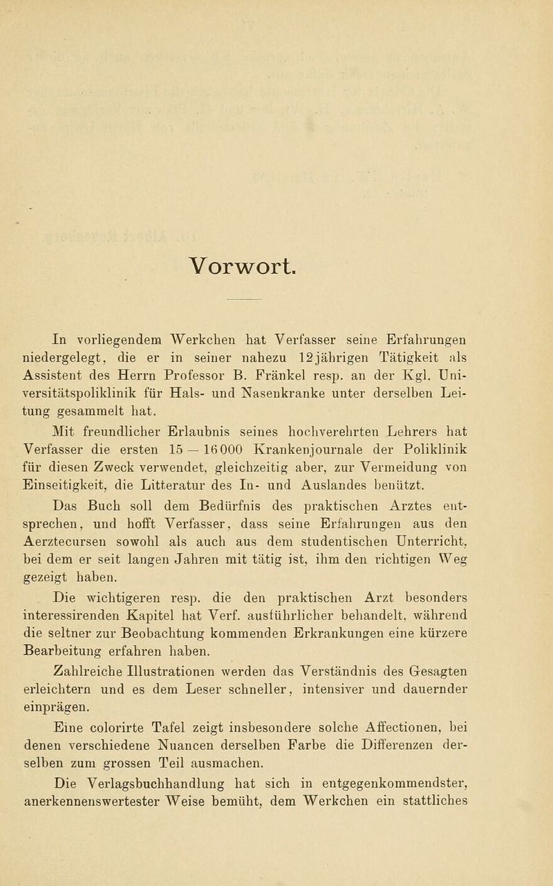 Vor^w^ort. In vorliegendem Werkchen hat Verfasser seine Erfalirungen niedergelegt, die er in seiner nahezu 12jährigen Tätigkeit als Assistent des Herrn Professor B. Fränkel resp. an der Kgl. üni- versitätspoliklinik für Hals- und Nasenkranke unter derselben Lei- tung gesammelt hat. Mit freundlicher Erlaubnis seines hochverehrten Lehrers hat Verfasser die ersten 15 — 16 000 Krankenjournale der Poliklinik für diesen Zweck verwendet, gleichzeitig aber, zur Vermeidung von Einseitigkeit, die Litteratur des In- und Auslandes benützt. Das Buch soll dem Bedürfnis des praktischen Arztes ent- sprechen, und hofft Verfasser, dass seine Erfahrungen aus den Aerztecursen sowohl als auch aus dem studentischen Unterricht, bei dem er seit langen Jahren mit tätig ist, ihm den richtigen Weg gezeigt haben. Die wichtigeren resp. die den praktischen Arzt besonders interessirenden Kapitel hat Verf. ausführlicher behandelt, während die seltner zur Beobachtung kommenden Erkrankungen eine kürzere Bearbeitung erfahren haben. Zahlreiche Illustrationen werden das Verständnis des Gesagten erleichtern und es dem Leser schneller, intensiver und dauernder einprägen. Eine colorirte Tafel zeigt insbesondere solche Affectionen, bei denen verschiedene Nuancen derselben Farbe die Differenzen der- selben zum grossen Teil ausmachen. Die Verlagsbuchhandlung hat sich in entgegenkommendster, anerkennenswertester Weise bemüht, dem Werkchen ein stattliches