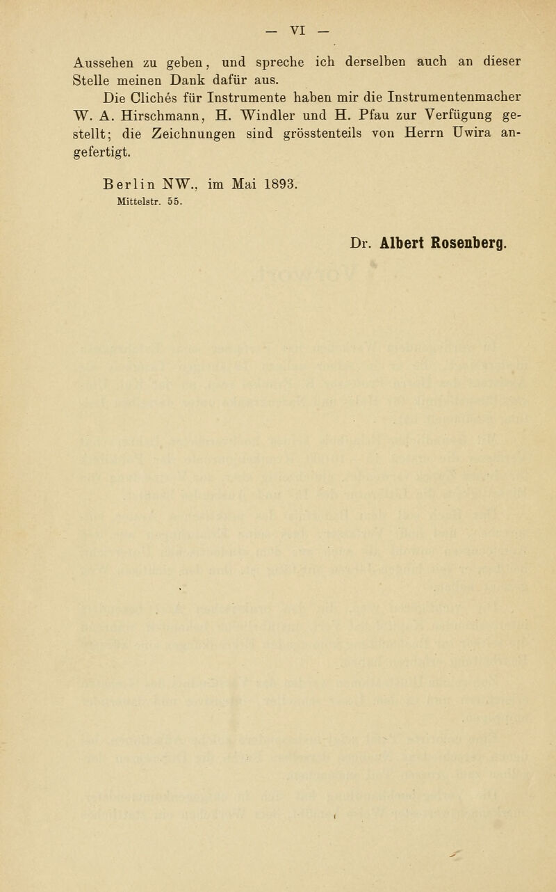 Aussehen zu geben, und spreche ich derselben auch an dieser Stelle meinen Dank dafür aus. Die Cliches für Instrumente haben mir die Instrumentenmacher W. A. Hirschmann, H. Windler und H. Pfau zur Verfügung ge- stellt; die Zeichnungen sind grösstenteils von Herrn Uwira an- gefertigt. Berlin NW., im Mai 1893. Mittelstr. 55. Dr. Albert Rosenberg.