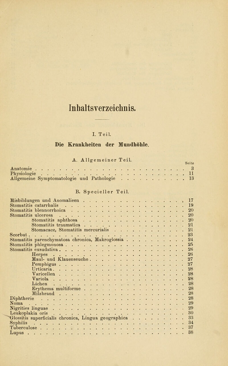 Inhaltsverzeichnis. I. Teil. Die Krankheiten der Mundhöhle. A. Allgemeiner Teil. ■^ Seite Anatomie 3 Physiologie 11 Allgemeine Symptomatologie und Pathologie 13 B. Specieller Teil. Misbildungen und Anomalieen .17 Stomatitis catarrhalis 19 Stomatitis blennorrhoica 20 Stomatitis ulcerosa 20 Stomatitis aphthosa 20 Stomatitis traumatica 21 Stomacace, Stomatitis mercurialis 21 Scorbut 23 Stomatitis parenchymatosa chronica, Makroglossia 24 Stomatitis phlegmonosa 25 Stomatitis exsudativa 2H Herpes 26 Maul- und Klauenseuche 27 Pemphigus 27 Urticaria 28 Varicellen 28 Variola 28 Liehen 28 Erythema multiforme 28 Milzbrand 28 Diphtherie 28 Noma 29 Nigrities linguae 29 Leukoplakia oris 30 Glossitis superficialis chronica, Lingua geographica 33 Syphilis 34 Tuberculose 37 Lupus 38