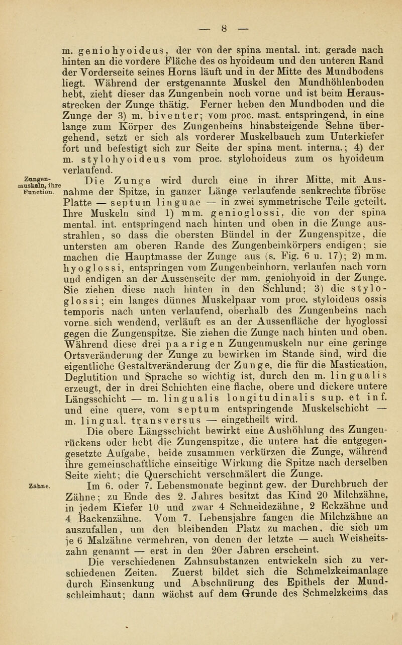 hinten an die vordere Fläche des os hyoideum und den unteren Rand der Vorderseite seines Horns läuft und in der Mitte des Mundbodens liegt. Während der erstgenannte Muskel den Mundhöhlenboden hebt, zieht dieser das Zungenbein noch vorne und ist beim Heraus- strecken der Zunge thätig. Ferner heben den Mundboden und die Zunge der 3) m. biventer; vom proc. mast. entspringend, in eine lange zum Körper des Zungenbeins hinabsteigende Sehne über- gehend, setzt er sich als vorderer Muskelbauch zum Unterkiefer fort und befestigt sich zur Seite der spina ment. interna.; 4) der m. stylohyoideus vom proc. stylohoideus zum os hyoideum verlaufend. musk^inTihre ^^^ Zungc wird durch eine in ihrer Mitte, mit Aus- *Function. nähme der Spitze, in ganzer Länge verlaufende senkrechte fibröse Platte — septum linguae — in zwei symmetrische Teile geteilt. Ihre Muskeln sind 1) mm. genioglossi, die von der spina mental, int. entspringend nach hinten und oben in die Zunge aus- strahlen, so dass die obersten Bündel in der Zungenspitze, die untersten am oberen Eande des Zungenbeinkörpers endigen; sie machen die Hauptmasse der Zunge aus (s. Fig. 6 u. 17); 2) mm. hyoglossi, entspringen vom Zungenbeinhorn. verlaufen nach vorn und endigen an der Aussenseite der mm. geniohyoid in der Zunge. Sie ziehen diese nach hinten in den Schlund; 3) die stylo- glos si; ein langes dünnes Muskelpaar vom proc. styloideus ossis temporis nach unten verlaufend, oberhalb des Zungenbeins nach vorne sich wendend, verläuft es an der Aussenfläche der hyoglossi gegen die Zungenspitze. Sie ziehen die Zunge nach hinten und oben. Während diese drei paarigen Zungenmuskeln nur eine geringe Ortsveränderung der Zunge zu bewirken im Stande sind, wird die eigentliche Gestaltveränderung der Zunge, die für die Mastication, Deglutition und Sprache so wichtig ist, durch den m. lingualis erzeugt, der in drei Schichten eine flache, obere und dickere untere Längsschicht — m. lingualis longitu dinali s sup. et inf. und eine quere, vom septum entspringende Muskelschicht — m. lingual, transversus — eingetheilt wird. Die obere Längsschicht bewirkt eine Aushöhlung des Zungen- rückens oder hebt die Zungenspitze, die untere hat die entgegen- gesetzte Aufgabe, beide zusammen verkürzen die Zunge, während ihre gemeinschaftliche einseitige Wirkung die Spitze nach derselben Seite zieht; die Querschicht verschmälert die Zunge. Zähne. Im 6. oder 7. Lebensmonate beginnt gew. der Durchbruch der Zähne; zu Ende des 2. Jahres besitzt das Kind 20 Milchzähne, in jedem Kiefer 10 und zwar 4 Schneidezähne, 2 Eckzähne und 4 Backenzähne. Vom 7. Lebensjahre fangen die Milchzähne an auszufallen, um den bleibenden Platz zu machen, die sich um je 6 Malzähne vermehren, von denen der letzte — auch Weisheits- zahn genannt — erst in den 20er Jahren erscheint. Die verschiedenen Zahnsubstanzen entwickeln sich zu ver- schiedenen Zeiten. Zuerst bildet sich die Schmelzkeimanlage durch Einsenkung und Abschnürung des Epithels der Mund- schleimhaut; dann wächst auf dem Grunde des Schmelzkeims das