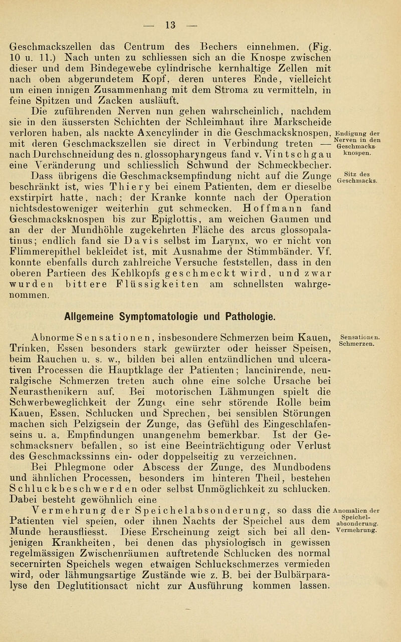 Geschmackszellen das Centrum des Bechers einnehmen. (Fig. 10 u. 11.) Nach unten zu schliessen sich an die Knospe zwischen dieser und dem Bindegewebe cylindrische kernhaltige Zellen mit nach oben abgerundetem Kopf, deren unteres Ende, vielleicht um einen innigen Zusammenhang mit dem Stroma zu vermitteln, in feine Spitzen und Zacken ausläuft. Die zuführenden Nerven nun gehen wahrscheinlich, nachdem sie in den äussersten Schichten der Schleimhaut ihre Markscheide verloren haben, als nackte Axencylinder in die Geschmacksknospen, Endigung der mit deren Geschmackszellen sie direct in Verbindung treten —^eschnmcks^ nach Durchschneidung des n. glossopharyngeus fand v. Vintschgau knospen. eine Veränderung und schliesslich Schwund der Schmeckbecher. Dass übrigens die Geschmacksempfindung nicht auf die Zunge (je^jf^nfadis beschränkt ist, wies Thiery bei einem Patienten, dem er dieselbe exstirpirt hatte, nach; der Kranke konnte nach der Operation nichtsdestoweniger weiterhin gut schmecken. Hoff mann fand Geschmacksknospen bis zur Epiglottis, am weichen Gaumen und an der der Mundhöhle zugekehrten Fläche des arcus glossopala- tinus; endlich fand sie Davis selbst im Larynx, wo er nicht von Flimmerepithel bekleidet ist, mit Ausnahme der Stimmbänder. Vf. konnte ebenfalls durch zahlreiche Versuche feststellen, dass in den oberen Partieen des Kehlkopfs geschmeckt wird, und zwar wurden bittere Flüssigkeiten am schnellsten wahrge- nommen. Allgemeine Symptomatologie und Pathologie. Abnorme Sensationen, insbesondere Schmerzen beim Kauen, Sensationen. Trinken, Essen besonders stark gewürzter oder heisser Speisen, beim Rauchen u. s. w., bilden bei allen entzündlichen und ulcera- tiven Processen die Hauptklage der Patienten; lancinirende, neu- ralgische Schmerzen treten auch ohne eine solche Ursache bei Neurasthenikern auf. Bei motorischen Lähmungen spielt die Schwerbeweglichkeit der Zungt eine sehr störende Rolle beim Kauen, Essen, Schlucken und Sprechen, bei sensiblen Störungen machen sich Pelzigsein der Zunge, das Gefühl des Eingeschlafen- seins u. a. Empfindungen unangenehm bemerkbar. Ist der Ge- schmacksnerv befallen, so ist eine Beeinträchtigung oder Verlust des Geschmackssinns ein- oder doppelseitig zu verzeichnen. Bei Phlegmone oder Abscess der Zunge, des Mundbodens und ähnlichen Processen, besonders im hinteren Theil, bestehen Schluckbeschwerden oder selbst Unmöglichkeit zu schlucken. Dabei besteht gewöhnlich eine Vermehrung der Speichelabsonderung, so dass die Anomalien der Patienten viel speien, oder ihnen Nachts der Speichel aus dem absonderi'ug. Munde herausfliesst. Diese Erscheinung zeigt sich bei all den- Vermehrung, jenigen Krankheiten, bei denen das physiologisch in gewissen regelmässigen Zwischenräumen auftretende Schlucken des normal secernirten Speichels wegen etwaigen Schluckschmerzes vermieden wird, oder lähmungsartige Zustände wie z. B. bei der Bulbärpara- lyse den Deglutitionsact nicht zur Ausführung kommen lassen.