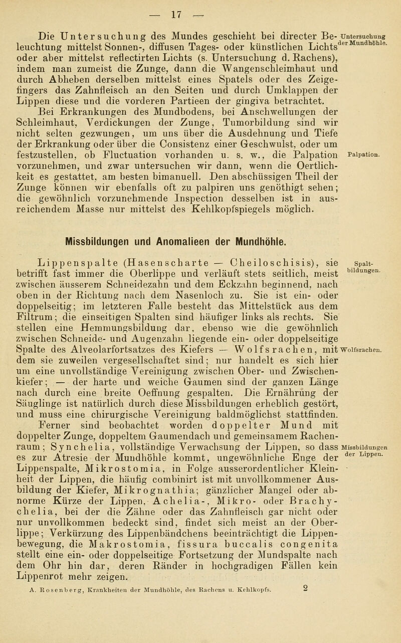 Die Untersuchung des Mundes geschieht bei directer Be- Untersuchung leuchtung mittelst Sonnen-, diffusen Tages- oder künstlichen Lichts^^'■'^'^ ^^^^^' oder aber mittelst reflectirten Lichts (s. Untersuchung d. Rachens), indem man zumeist die Zunge, dann die Wangenschleimhaut und durch Abheben derselben mittelst eines Spatels oder des Zeige- fingers das Zahnfleisch an den Seiten und durch Umklappen der Lippen diese und die vorderen Partieen der gingiva betrachtet. Bei Erkrankungen des Mundbodens, bei Anschwellungen der Schleimhaut, Verdickungen der Zunge, Tumorbildung sind wir nicht selten gezwungen, um uns über die Ausdehnung und Tiefe der Erkrankung oder über die Consistenz einer Geschwulst, oder um festzustellen, ob Fluctuation vorhanden u. s. w., die Palpation Paipation. vorzunehmen, und zwar untersuchen wir dann, wenn die Oertlich- keit es gestattet, am besten bimanuell. Den abschüssigen Tbeil der Zunge können wir ebenfalls oft zu palpiren uns genöthigt sehen; die gewöhnlich vorzunehmende Inspection desselben ist in aus- reichendem Masse nur mittelst des Kehlkopfspiegels möglich. Spalt- bildungen. Missbildungen und Anomalieen der Mundhöhle. Lippenspalte (Hasenscharte — Cheiloschisis), sie betrifft fast immer die Oberlippe und verläuft stets seitlich, meist zwischen äusserem Schneidezahn und dem Eckzahn beginnend, nach oben in der Richtung nach dem Nasenloch zu. Sie ist ein- oder doppelseitig; im letzteren Falle besteht das Mittelstück aus dem Filtrum; die einseitigen Spalten sind häufiger links als rechts. Sie stellen eine Hemmungsbildung dar, ebenso wie die gewöhnlich zwischen Schneide- und Augenzahn liegende ein- oder doppelseitige Spalte des Alveolarfortsatzes des Kiefers — Wolfsrachen, mit Wolfsrachen. dem sie zuweilen vergesellschaftet sind; nur handelt es sich hier um eine unvollständige Vereinigung zwischen Ober- und Zwischen- kiefer ; — der harte und weiche Gaumen sind der ganzen Länge nach durch eine breite Oeffnung gespalten. Die Ernährung der Säuglinge ist natürlich durch diese Missbildungen erheblich gestört, und muss eine chirurgische Vereinigung baldmöglichst stattfinden. Ferner sind beobachtet worden doppelter Mund mit doppelter Zunge, doppeltem Gaumendach und gemeinsamem Rachen- raum ; Synchelia, vollständige Verwachsung der Lippen, so dass Missbudungen es zur Atresie der Mundhöhle kommt, ungewöhnliche Enge der ^ ^^w^^- Lippenspalte, Mikrostomia, in Folge ausserordentlicher Klein- heit der Lippen, die häufig combinirt ist mit unvollkommener Aus- bildung der Kiefer, Mikrognathia; gänzlicher Mangel oder ab- norme Kürze der Lippen, Achelia-, Mikro- oder Brachy- chelia, bei der die Zähne oder das Zahnfleisch gar nicht oder nur unvollkommen bedeckt sind, findet sich meist an der Ober- lippe ; Verkürzung des Lippenbändchens beeinträchtigt die Lippen- bewegung, die Makrostomia, fissura buccalis congenita stellt eine ein- oder doppelseitige Fortsetzung der Mundspalte nach dem Ohr hin dar, deren Ränder in hochgradigen Fällen kein Lippenrot mehr zeigen, A. Rosenberg, Krankheiten der Mundhöhle, des Rachens u. Kehlkopfs. <s