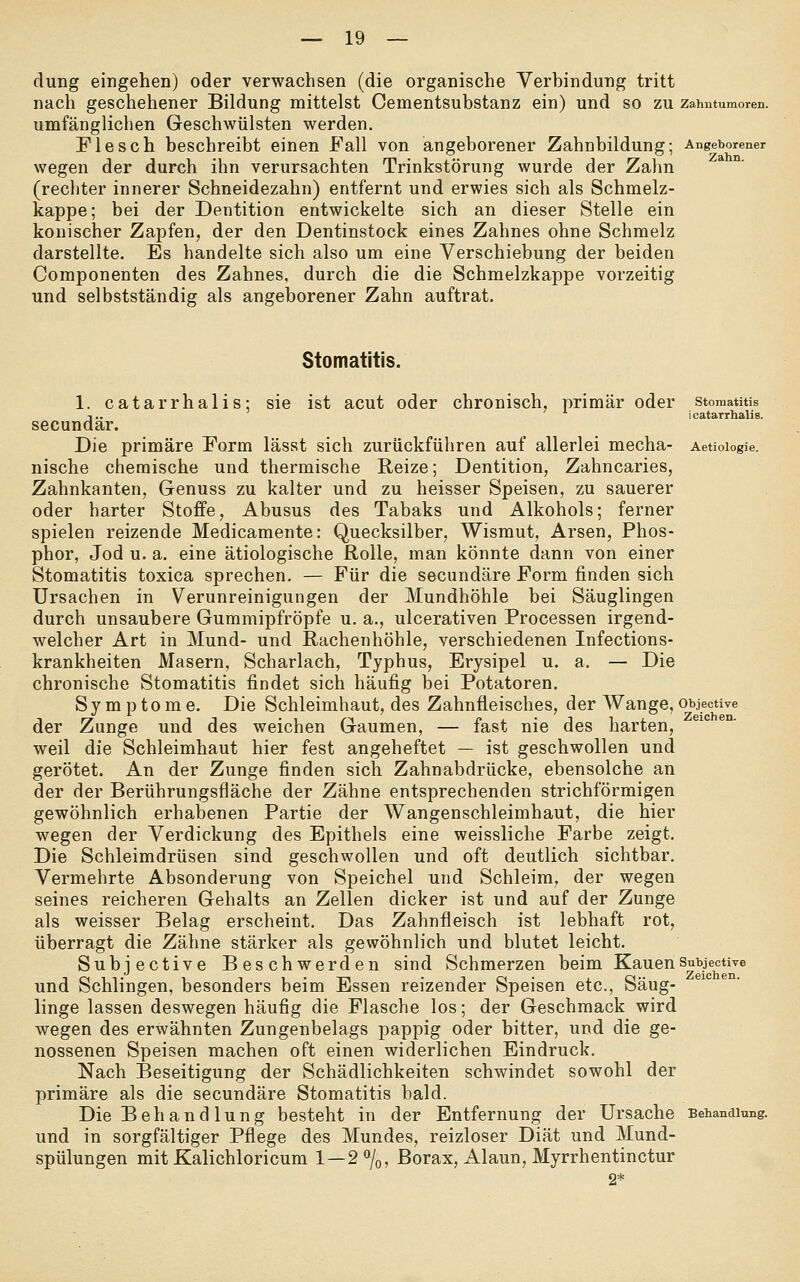 düng eingehen) oder verwachsen (die organische Verbindung tritt nach geschehener Bildung mittelst Cementsubstanz ein) und so zu zahutumoren. umfänglichen Geschwülsten werden. Flesch beschreibt einen Fall von angeborener Zahnbildung; Angeborener wegen der durch ihn verursachten Trinkstörung wurde der Zahn (recliter innerer Schneidezahn) entfernt und erwies sich als Schmelz- kappe; bei der Dentition entwickelte sich an dieser Stelle ein konischer Zapfen, der den Dentinstock eines Zahnes ohne Schmelz darstellte. Es handelte sich also um eine Verschiebung der beiden Componenten des Zahnes, durch die die Schmelzkappe vorzeitig und selbstständig als angeborener Zahn auftrat. Stomatitis. 1. catarrhalis; sie ist acut oder chronisch, primär oder Stomatitis dicatarrhalis. ar. Die primäre Form lässt sich zurückführen auf allerlei mecha- Aetioiogie. nische chemische und thermische Reize; Dentition, Zahncaries, Zahnkanten, Genuss zu kalter und zu heisser Speisen, zu sauerer oder harter Stoffe, Abusus des Tabaks und Alkohols; ferner spielen reizende Medicamente: Quecksilber, Wismut, Arsen, Phos- phor, Jod u. a. eine ätiologische Rolle, man könnte dann von einer Stomatitis toxica sprechen. — Für die secundäre Form finden sich Ursachen in Verunreinigungen der Mundhöhle bei Säuglingen durch unsaubere Gummipfröpfe u. a., ulcerativen Processen irgend- welcher Art in Mund- und Rachenhöhle, verschiedenen Infections- krankheiten Masern, Scharlach, Typhus, Erysipel u. a. — Die chronische Stomatitis findet sich häufig bei Potatoren. Symptome. Die Schleimhaut, des Zahnfleisches, der Wange, objective der Zunge und des weichen Gaumen, — fast nie des harten, weil die Schleimhaut hier fest angeheftet — ist geschwollen und gerötet. An der Zunge finden sich Zahnabdrücke, ebensolche an der der Berührungsfläche der Zähne entsprechenden strichförmigen gewöhnlich erhabenen Partie der Wangenschleimhaut, die hier wegen der Verdickung des Epithels eine weissliche Farbe zeigt. Die Schleimdrüsen sind geschwollen und oft deutlich sichtbar. Vermehrte Absonderung von Speichel und Schleim, der wegen seines reicheren Gehalts an Zellen dicker ist und auf der Zunge als weisser Belag erscheint. Das Zahnfleisch ist lebhaft rot, überragt die Zähne stärker als gewöhnlich und blutet leicht. Subjective Beschwerden sind Schmerzen beim KauenSubjective und Schlingen, besonders beim Essen reizender Speisen etc., Säug- linge lassen deswegen häufig die Flasche los; der Geschmack wird wegen des erwähnten Zungenbelags pappig oder bitter, und die ge- nossenen Speisen machen oft einen widerlichen Eindruck. Nach Beseitigung der Schädlichkeiten schwindet sowohl der primäre als die secundäre Stomatitis bald. Die Behaud lung besteht in der Entfernung der Ursache Behandlung, und in sorgfältiger Pflege des Mundes, reizloser Diät und Mund- spülungen mit Kalichloricum 1—2%, Borax, Alaun, Myrrhentinctur 2*