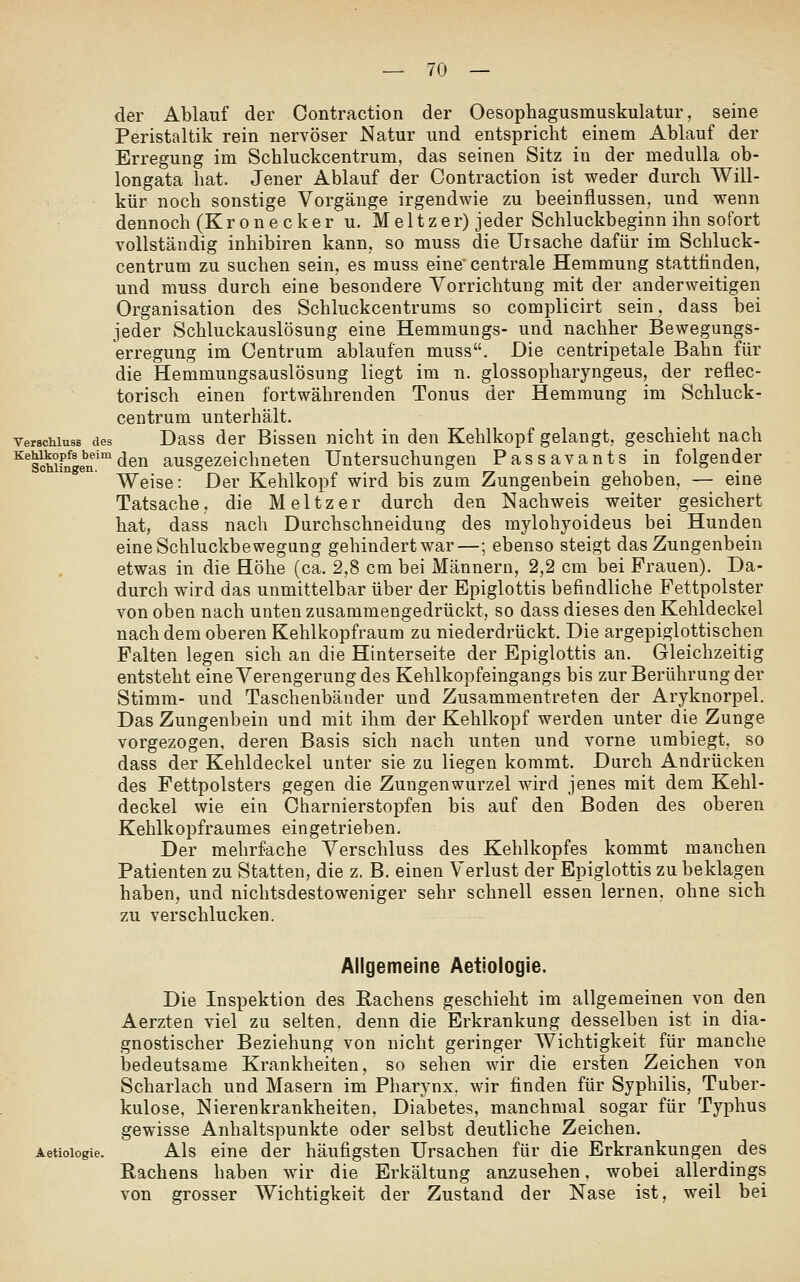 der Ablauf der Contraction der Oesophagusmuskulatur, seine Peristaltik rein nervöser Natur und entspricht einem Ablauf der Erregung im Schluckcentrum, das seinen Sitz in der meduUa ob- longata hat. Jener Ablauf der Contraction ist weder durch Will- kür noch sonstige Vorgänge irgendwie zu beeinflussen, und wenn dennoch (K r o n e c k e r u. M e 11 z e r) jeder Schluckbeginn ihn sofort vollständig inhibiren kann, so muss die Ursache dafür im Schluck- centrum zu suchen sein, es muss eine' centrale Hemmung stattfinden, und muss durch eine besondere Vorrichtung mit der anderweitigen Organisation des Schluckcentrums so complicirt sein, dass bei jeder Schluckauslösung eine Hemmungs- und nachher Bewegungs- erregung im Centrum ablaufen muss. Die centripetale Bahn für die Hemmungsauslösung liegt im n. glossopharyngeus, der reflec- torisch einen fortwährenden Tonus der Hemmung im Schluck- centrum unterhält. Verschluss des Dass der Bissen nicht in den Kehlkopf gelangt, geschieht nach ^^Shi?nge''n.'°'dön ausgezeichneten Untersuchungen Passavants in folgender Weise: Der Kehlkopf wird bis zum Zungenbein gehoben, — eine Tatsache, die Meltzer durch den Nachweis weiter gesichert hat, dass nach Durchschneidung des mylohyoideus bei Hunden eine Schluckbewegung gehindert war—; ebenso steigt das Zungenbein etwas in die Höhe (ca. 2,8 cm bei Männern, 2,2 cm bei Frauen). Da- durch wird das unmittelbar über der Epiglottis befindliche Fettpolster von oben nach unten zusammengedrückt, so dass dieses den Kehldeckel nach dem oberen Kehlkopfraum zu niederdrückt. Die argepiglottischen Falten legen sich an die Hinterseite der Epiglottis an. Gleichzeitig entsteht eine Verengerung des Kehlkopfeingangs bis zur Berührung der Stimm- und Taschenbänder und Zusammentreten der Aryknorpel. Das Zungenbein und mit ihm der Kehlkopf werden unter die Zunge vorgezogen, deren Basis sich nach unten und vorne umbiegt, so dass der Kehldeckel unter sie zu liegen kommt. Durch Andrücken des Fettpolsters gegen die Zungenwurzel wird jenes mit dem Kehl- deckel wie ein Charnierstopfen bis auf den Boden des oberen Kehlkopfraumes eingetrieben. Der mehrfache Verschluss des Kehlkopfes kommt manchen Patienten zu Statten, die z. B. einen Verlust der Epiglottis zu beklagen haben, und nichtsdestoweniger sehr schnell essen lernen, ohne sich zu verschlucken. Allgemeine Aetiologie. Die Inspektion des Rachens geschieht im allgemeinen von den Aerzten viel zu selten, denn die Erkrankung desselben ist in dia- gnostischer Beziehung von nicht geringer Wichtigkeit für manche bedeutsame Krankheiten, so sehen wir die ersten Zeichen von Scharlach und Masern im Pharynx, wir finden für Syphilis, Tuber- kulose, Nierenkrankheiten, Diabetes, manchmal sogar für Typhus gewisse Anhaltspunkte oder selbst deutliche Zeichen. Aetiologie. Als eine der häufigsten Ursachen für die Erkrankungen des Rachens haben wir die Erkältung anzusehen, wobei allerdings von grosser Wichtigkeit der Zustand der Nase ist, weil bei