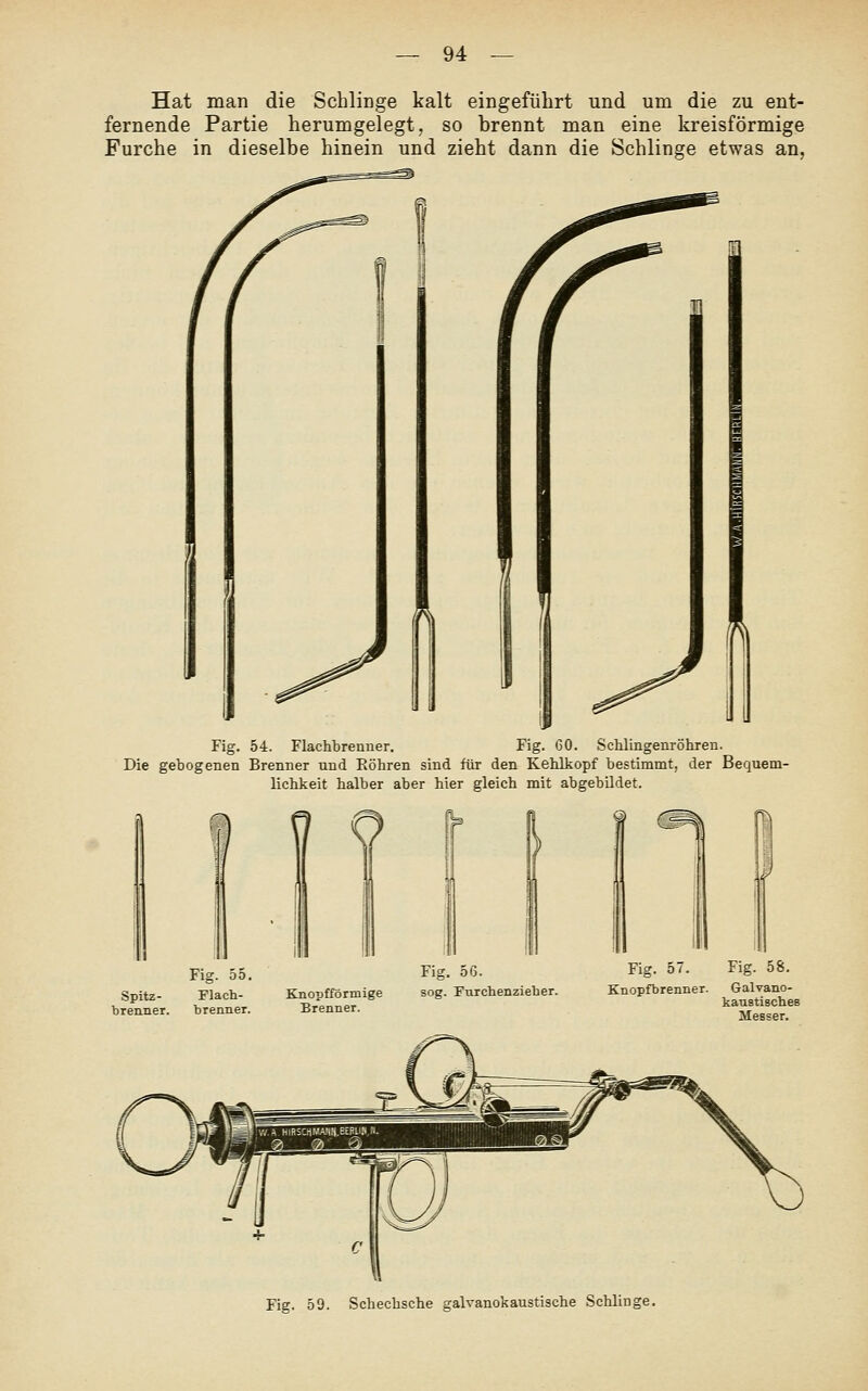 Hat man die Schlinge kalt eingeführt und um die zu ent- fernende Partie herumgelegt, so brennt man eine kreisförmige Furche in dieselbe hinein und zieht dann die Schlinge etwas an. ^ Fig. 54. Flachbrenner. Fig. GO. Schlingenröhxen. Die gebogenen Brenner und Eöhren sind für den Kehlkopf bestimmt, der Bequem- lichkeit halber aber hier gleich mit abgebildet. Fig. 59. Schechsche galvanokaustische Schlinge.