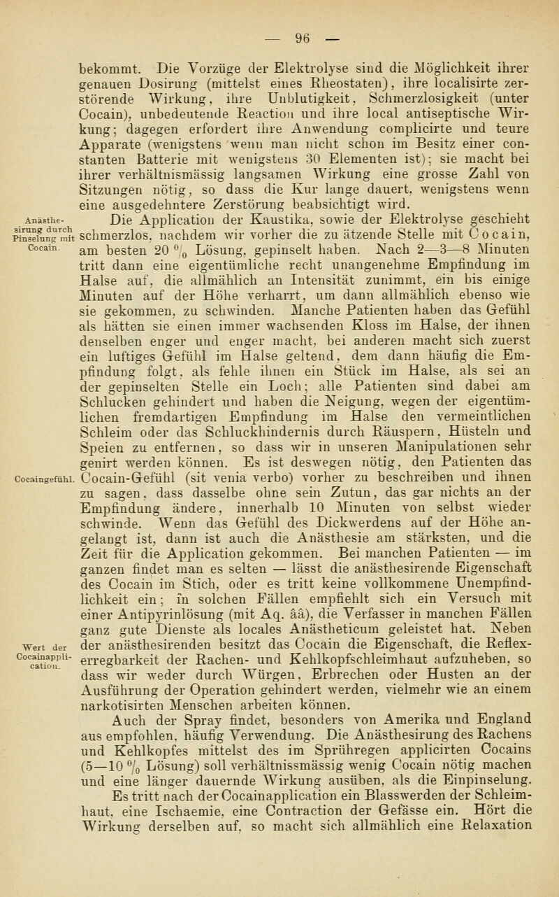 bekommt. Die Vorzüge der Elektrolyse sind die Möglichkeit ihrer genauen Dosirung (mittelst eines Eheostaten), ihre localisirte zer- störende Wirkung, ihre Unblutigkeit. Schmerzlosigkeit (unter Cocain); unbedeutende Reactioii und ihre local antiseptische Wir- kung; dagegen erfordert ihre Anwendung complicirte und teure Apparate (wenigstens wenn man nicht schon im Besitz einer con- stanten Batterie mit wenigstens 30 Elementen ist); sie macht bei ihrer verhältnismässig langsamen Wirkung eine grosse Zahl von Sitzungen nötig, so dass die Kur lange dauert, wenigstens wenn eine ausgedehntere Zerstörung beabsichtigt wird. Anästhe- Die Application der Kaustika, sowie der Elektrolyse geschieht Pin^einngmu schmerzlos, nachdem wir vorher die zu ätzende Stelle mit Cocain, Cocain, ^jjj besten 20 ^^ Lösung, gepinselt haben. Nach 2—3—8 ^Knuten tritt dann eine eigentümliche recht unangenehme Empfindung im Halse auf. die allmählich an Intensität zunimmt, ein bis einige Minuten auf der Höhe verharrt, um dann allmählich ebenso wie sie gekommen, zu schwinden. Manche Patienten haben das Gefühl als hätten sie einen immer wachsenden Kloss im Halse, der ihnen denselben enger und enger macht, bei anderen macht sich zuerst ein luftiges Gefühl im Halse geltend, dem dann häufig die Em- pfindung folgt. als fehle ihnen ein Stück im Halse, als sei an der gepinselten Stelle ein Loch; alle Patienten sind dabei am Schlucken gehindert und haben die Neigung, wegen der eigentüm- lichen fremdartigen Empfindung im Halse den vermeintlichen Schleim oder das Schluckhindernis durch Eäuspern, Hüsteln und Speien zu entfernen, so dass wir in unseren Manipulationen sehr genirt werden können. Es ist deswegen nötig, den Patienten das cocaingefühi. Cocain-Gcfühl (sit venia verbo) vorher zu beschreiben und ihnen zu sagen, dass dasselbe ohne sein Zutun, das gar nichts an der Empfindung ändere, innerhalb 10 Minuten von selbst wieder schwinde. Wenn das Gefühl des Dickwerdens auf der Höhe an- gelangt ist, dann ist auch die Anästhesie am stärksten, und die Zeit für die Application gekommen. Bei manchen Patienten — im ganzen findet man es selten — lässt die anästhesirende Eigenschaft des Cocain im Stich, oder es tritt keine vollkommene ünempfind- lichkeit ein; in solchen Fällen empfiehlt sich ein Versuch mit einer Antipyrinlösung (mit Aq. ää), die Verfasser in manchen Fällen ganz gute Dienste als locales Anästheticum geleistet hat. Neben Wert der der auästhesirenden besitzt das Cocain die Eigenschaft, die Beflex- ^Titimf^'' erregbarkeit der Rachen- und Kehlkopfschleimhaut aufzuheben, so dass wir weder durch Würgen. Erbrechen oder Husten an der Ausführung der Operation gehindert werden, vielmehr wie an einem narkotisirten Menschen arbeiten können. Auch der Spray findet, besonders von Amerika und England aus empfohlen, häufig Verwendung. Die Anästhesirung des Rachens und Kehlkopfes mittelst des im Sprühregen applicirten Cocains (5—10 % Lösung) soll verhältnissmässig wenig Cocain nötig machen und eine länger dauernde Wirkung ausüben, als die Einpinselung. Es tritt nach der Cocainapplication ein Blasswerden der Schleim- haut, eine Ischaemie. eine Contraction der Gefässe ein. Hört die Wirkunsf derselben auf. so macht sich allmählich eine Relaxation