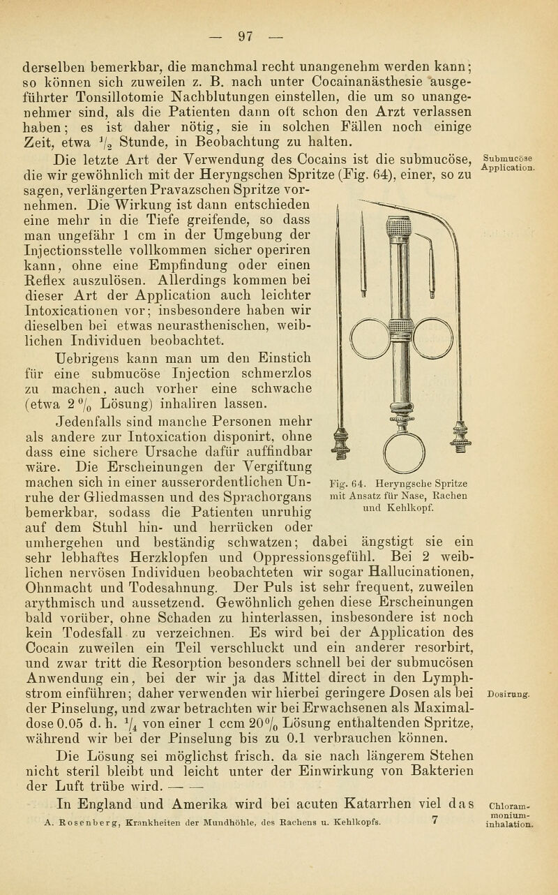 derselben bemerkbar, die manchmal recht unangenehm werden kann; so können sich zuweilen z. B. nach unter Cocainanästhesie ausge- führter Tonsillotomie Nachblutungen einstellen, die um so unange- nehmer sind, als die Patienten dann oft schon den Arzt verlassen haben; es ist daher nötig, sie in solchen Fällen noch einige Zeit, etwa ^j^ Stunde, in Beobachtung zu halten. Die letzte Art der Verwendung des Cocains ist die submucöse, Submucose die wir gewöhnlich mit der Heryngschen Spritze (Fig. 64), einer, so zu ^^ '^ *°°' sagen, verlängerten Pravazschen Spritze vor- nehmen. Die Wirkung ist dann entschieden eine mehr in die Tiefe greifende, so dass man ungefähr 1 cm in der Umgebung der Injectionsstelle vollkommen sicher operiren kann, ohne eine Empfindung oder einen B,eflex auszulösen. Allerdings kommen bei dieser Art der Application auch leichter Intoxicationen vor; insbesondere haben wir dieselben bei etwas neurasthenischen, weib- lichen Individuen beobachtet. Uebrigens kann man um den Einstich für eine submucöse Injection schmerzlos zu machen, auch vorher eine schwache (etwa 2 7o Lösung) inhaliren lassen. Jedenfalls sind manche Personen mehr als andere zur Intoxication disponirt, ohne dass eine sichere Ursache dafür auffindbar wäre. Die Erscheinungen der Vergiftung machen sich in einer ausserordentlichen Un- ruhe der Gliedmassen und des Sprachorgans bemerkbar, sodass die Patienten unruhig auf dem Stuhl hin- und herrücken oder umhergehen und beständig schwatzen; dabei ängstigt sie ein sehr lebhaftes Herzklopfen und Oppressionsgefühl. Bei 2 weib- lichen nervösen Individuen beobachteten wir sogar Hallucinationen, Ohnmacht und Todesahnung. Der Puls ist sehr frequent, zuweilen arythmisch und aussetzend. Gewöhnlich gehen diese Erscheinungen bald vorüber, ohne Schaden zu hinterlassen, insbesondere ist noch kein Todesfall zu verzeichnen. Es wird bei der Application des Cocain zuweilen ein Teil verschluckt und ein anderer resorbirt, und zwar tritt die Resorption besonders schnell bei der submucösen Anwendung ein, bei der wir ja das Mittel direct in den Lymph- strom einführen; daher verwenden wir hierbei geringere Dosen als bei Dosirung. der Pinselung, und zwar betrachten wir bei Erwachsenen als Maximal- dose 0.05 d. h. ^4 von einer 1 ccm 20% Lösung enthaltenden Spritze, während wir bei der Pinselung bis zu 0.1 verbrauchen können. Die Lösung sei möglichst frisch, da sie nach längerem Stehen nicht steril bleibt und leicht unter der Einwirkung von Bakterien der Luft trübe wird. — —■ In England und Amerika wird bei acuten Katarrhen viel das cuoram- rr monium- A. Rosenberg, Krankheiten der Mundhöhle, des Rachens u. Kehlkopfs. * Inhalation. Fig. 64. Heryngscbe Spritze mit Ansatz für Nase, Rachen und Kehlkopf.
