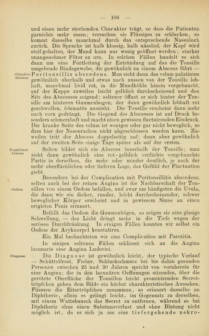 Tonsillärer Abscess und einen mehr stechenden Charakter trägt, so dass die Patienten garnichts mehr essen; versuchen sie Flüssiges zu schlucken, so kommt dasselbe manchmal durch das entsprechende Nasenloch zurück. Die Sprache ist halb klossig, halb näselnd, der Kopf wird steifgehalten, der Mund kann nur wenig geöffnet werden ; starker unangenehmer Fötor ex ore. In solchen Fällen handelt es sich dann um eine Fortleitung der Entzündung auf das die Tonsille umgebende Bindegewebe, die gewöhnlich zu einem Abscess führt — objective Peritonsillis abscedens. Man sieht dann das velum palatinum eicien. gg-^öhnlich oberhalb und etwas nach aussen von der Tonsille leb- haft, manchmal livid rot, in die Mundhöhle hinein vorgebaucht, auf der Kuppe zuweilen leicht gelblich durchscheinend und den Sitz des Abscesses zeigend; seltener öffnet er sich hinter der Ton- sille am hinteren Gaumenbogen, der dann gewöhnlich lebhaft rot geschwollen, ödematös aussieht. Die Tonsille erscheint dann mehr nach vorn gedrängt. Die Gegend des Abscesses ist auf Druck be- sonders schmerzhaft und macht einen gewissen fluctuirenden Eindruck. Die kranke Seite des velum ist weniger oder gar nicht beweglich, so dass hier der Nasenrachen nicht abgeschlossen werden kann. Zu- weilen tritt der Abscess doppelseitig auf; dann aber gewöhnlich auf der zweiten Seite einige Tage später als auf der ersten. Selten bildet sich ein Abscess innerhalb der Tonsille; man sieht dann gewöhnlich eine rot-gelblich verfärbte vorgebauchte Partie in derselben, die mehr oder minder deutlich, je nach der mehr oberflächlichen oder tieferen Lage, das Gefühl der Fluctuation giebt. Besonders bei der Complication mit Peritonsillitis abscedens. selten auch bei der reinen Angina ist die Nachbarschaft der Ton- sillen von einem Oedem befallen, und zwar am häufigsten die Uvula, die dann wie ein dicker, runder, leicht durchscheinender, schwer beweglicher Körper erscheint und in gewissem Sinne an einen erigirten Penis erinnert. Befällt das Oedem die Gaumenbögen, so zeigen sie eine glasige Schwellung. — das Licht dringt mehr in die Tiefe wegen der serösen Durchtränkung. In einigen Fällen konnten wir selbst ein Oedem der Aryknorpel konstatiren. Ein Mal beobachteten wir eine Complication mit Parotitis. In einigen seltenen Fällen schliesst sich an die Angina lacunaris eine Angina Ludovici. Die Diagnose ist gewöhnlich leicht, der typische Verlauf — Schüttelfrost, Fieber, Schluckschmerz bei bis dahin gesunden Personen zwischen 25 und 30 Jahren spricht von vornherein für eine Angina; die in den lacunären Oefinungen sitzenden, über die gerötete Oberfläche der Tonsillen leicht prominirenden Secret- tröpfchen geben dem Bilde ein höchst charakteristisches Aussehen. Fliessen die Eitertröpfchen zusammen, so erinnert dasselbe an Diphtherie, allein es gelingt leicht, im Gegensatz zu derselben, mit einem Wattebausch das Secret zu entfernen, während es bei Diphtherie ohne einen Substanzverlust und ohne Blutung nicht möglich ist, da es sich ja um eine tiefergehende nekro- Oedem, Diagnose