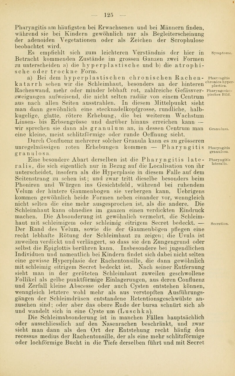 Pharyngitis am häufigsten bei Erwachsenen und bei Männern finden, während sie bei Kindern gewöhnlich nur als Begleiterscheinung der adenoiden Vegetationen oder als Zeichen der Scrophulose beobachtet wird. Es empfiehlt sich zum leichteren Verständnis der hier in Betracht kommenden Zustände im grossen Ganzen zwei Formen zu unterscheiden a) die hyperplastische und b) die atrophi- sche oder trockne Form. a) Bei dem hy per plastischen chronischen Rachen- katarrh sehen wir die Schleimhaut, besonders an der hinteren Rachenwand, mehr oder minder lebhaft rot, zahlreiche Gefässver- zweigungen aufweisend, die nicht selten radiär von einem Centrum aus nach allen Seiten ausstrahlen. In diesem Mittelpunkt sieht man dann gewöhnlich eine stecknadelkopfgrosse, rundliche, halb- kugelige, glatte, rötere Erhebung, die bei weiterem Wachstum Linsen- bis Erbsengrösse und darüber hinaus erreichen kann — wir sprechen sie dann als granulum an, in dessen Centrum man eine kleine, meist schlitzförmige oder runde Oeffnung sieht. Durch Confluenz mehrerer solcher Granula kann es zu grösseren unregelmässigen roten Erhebungen kommen — Pharyngitis granulosa. Eine besondere Abart derselben ist die Pharyngitis late- ralis, die sich eigentlich nur in Bezug auf die Localisation von ihr unterscheidet, insofern als die Hyperplasie in diesem Falle auf dem Seitenstrang zu sehen ist; und zwar tritt dieselbe besonders beim Phoniren und Würgen ins Gesichtsfeld, während bei ruhendem Velum der hintere Gaumenbogen sie verbergen kann. Uebrigens kommen gewöhnlich beide Formen neben einander vor, wenngleich nicht selten die eine mehr ausgesprochen ist, als die andere. Die Schleimhaut kann ohnedies im ganzen einen verdickten Eindruck machen. Die Absonderung ist gewöhnlich vermehrt, die Schleim- haut mit schleimigem oder schleimig eitrigem Secret bedeckt. — Der Rand des Velum, sowie die der Gaumenbögen pflegen eine recht lebhafte Rötung der Schleimhaut zu zeigen; die Uvula ist zuweilen verdickt und verlängert, so dass sie den Zungengrund oder selbst die Epiglottis berühren kann. Insbesondere bei jugendlichen Individuen und namentlich bei Kindern findet sich dabei nicht selten eine gewisse Hyperplasie der Rachentonsille, die dann gewöhnlich mit schleimig eitrigem Secret bedeckt ist. Nach seiner Entfernung sieht man in der geröteten Schleimhaut zuweilen geschwollene Follikel als gelbe punktförmige Einlagerungen, aus deren Confluenz und Zerfall kleine Abscesse oder auch Cysten entstehen können, wenngleich letztere wohl mehr als aus verstopften Ausführungs- gängen der Schleimdrüsen entstandene Retentionsgeschwülste an- zusehen sind; oder aber das obere Ende der bursa schnürt sich ab und wandelt sich in eine Cyste um (Luschka). Die Schleimabsonderung ist in manchen Fällen hauptsächlich oder ausschliesslich auf den Nasenrachen beschränkt, und zwar sieht man dann als den Ort der Entstehung recht häufig den recessus medius der Rachentonsille, der als eine mehr schlitzförmige oder lochförmige Bucht in die Tiefe derselben führt und mit Secret Pharyngitis chronica hyper- plastica. Pharyngosko- pisches Bild. Granulum. Pharyngitis granulosa. Pharyngitis lateralis. Secretion.