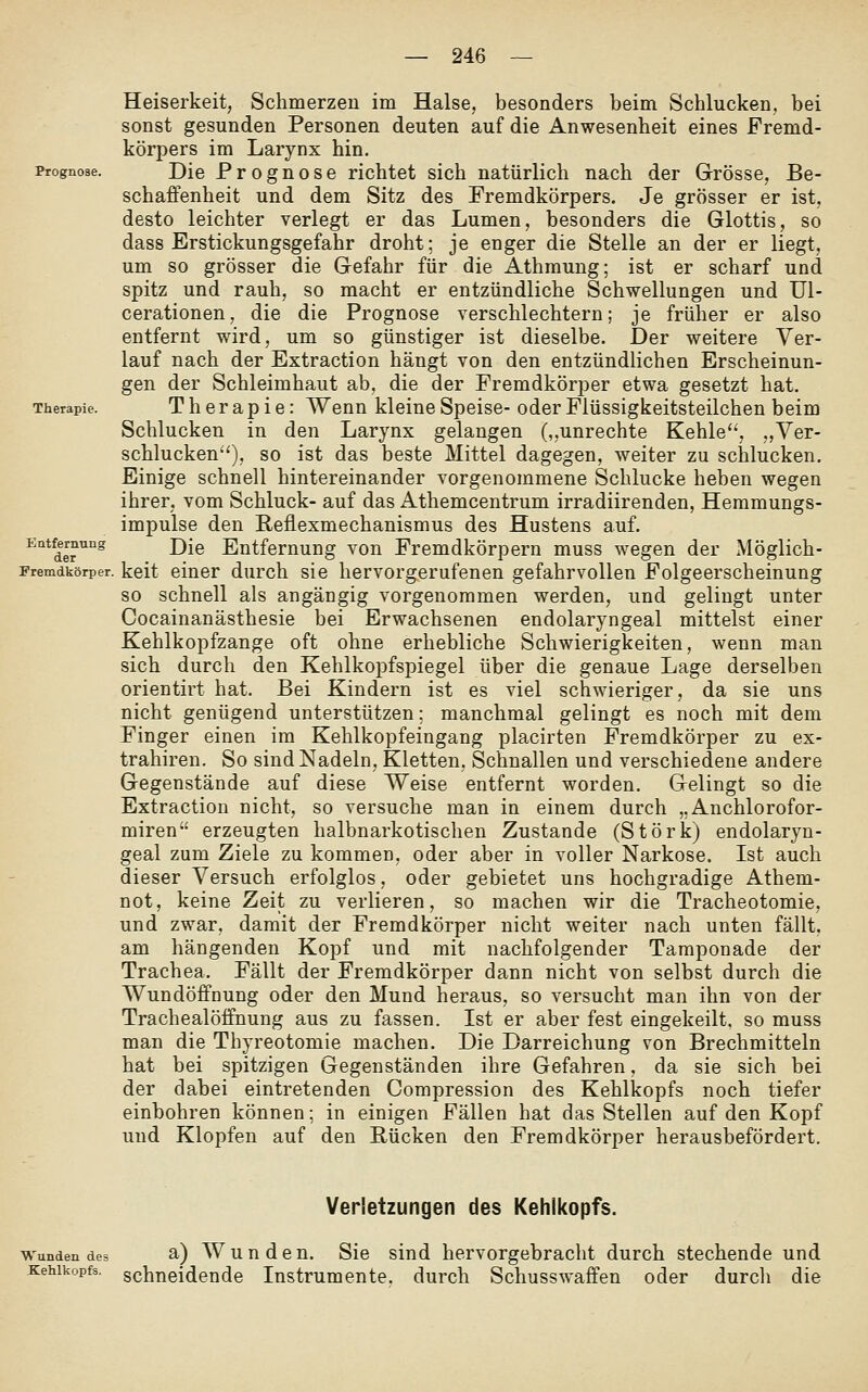 Heiserkeit, Schmerzen im Halse, besonders beim Schlucken, bei sonst gesunden Personen deuten auf die Anwesenheit eines Fremd- körpers im Larynx hin. Prognose. Die Proguose richtet sich natürlich nach der Grösse, Be- schaffenheit und dem Sitz des Fremdkörpers, Je grösser er ist, desto leichter verlegt er das Lumen, besonders die Glottis, so dass Erstickungsgefahr droht; je enger die Stelle an der er liegt, um so grösser die Gefahr für die Athmung; ist er scharf und spitz und rauh, so macht er entzündliche Schwellungen und Ul- cerationen, die die Prognose verschlechtern; je früher er also entfernt wird, um so günstiger ist dieselbe. Der weitere Ver- lauf nach der Extraction hängt von den entzündlichen Erscheinun- gen der Schleimhaut ab, die der Fremdkörper etwa gesetzt hat. Therapie. Therapie: Wenn kleine Speise- oder Flüssigkeitsteilchen beim Schlucken in den Larynx gelangen (,,unrechte Kehle, ,,Ver- schlucken), so ist das beste Mittel dagegen, weiter zu schlucken. Einige schnell hintereinander vorgenommene Schlucke heben wegen ihrer, vom Schluck- auf das Athemcentrum irradiirenden, Hemmungs- impulse den Reflexmechanismus des Hustens auf. ^''d«^'' Die Entfernung von Fremdkörpern muss wegen der Möglich- Fremdkörper. keit einer durch sie hervorgerufenen gefahrvollen Folgeerscheinung so schnell als angängig vorgenommen werden, und gelingt unter Cocainanästhesie bei Erwachsenen endolaryngeal mittelst einer Kehlkopfzange oft ohne erhebliche Schwierigkeiten, wenn man sich durch den Kehlkopfspiegel über die genaue Lage derselben orientirt hat. Bei Kindern ist es viel schwieriger, da sie uns nicht genügend unterstützen; manchmal gelingt es noch mit dem Finger einen im Kehlkopfeingang placirten Fremdkörper zu ex- trahiren. So sind Nadeln, Kletten, Schnallen und verschiedene andere Gegenstände auf diese Weise entfernt worden. Gelingt so die Extraction nicht, so versuche man in einem durch „Anchlorofor- miren erzeugten halbnarkotischen Zustande (Störk) endolaryn- geal zum Ziele zu kommen, oder aber in voller Narkose. Ist auch dieser Versuch erfolglos, oder gebietet uns hochgradige Athem- not, keine Zeit zu verlieren, so machen wir die Tracheotomie, und zwar, damit der Fremdkörper nicht weiter nach unten fällt, am hängenden Kopf und mit nachfolgender Tamponade der Trachea. Fällt der Fremdkörper dann nicht von selbst durch die Wundöffaung oder den Mund heraus, so versucht man ihn von der Trachealöffnung aus zu fassen. Ist er aber fest eingekeilt, so muss man die Thyreotomie machen. Die Darreichung von Brechmitteln hat bei spitzigen Gegenständen ihre Gefahren, da sie sich bei der dabei eintretenden Compression des Kehlkopfs noch tiefer einbohren können; in einigen Fällen hat das Stellen auf den Kopf und Klopfen auf den Rücken den Fremdkörper herausbefördert. Verletzungen des Kehlkopfs. Wundendes a) W u u d c u. Sie sind hervorgebracht durch stechende und Kehlkopfs, schneidende Instrumente, durch Schusswaffen oder durcli die