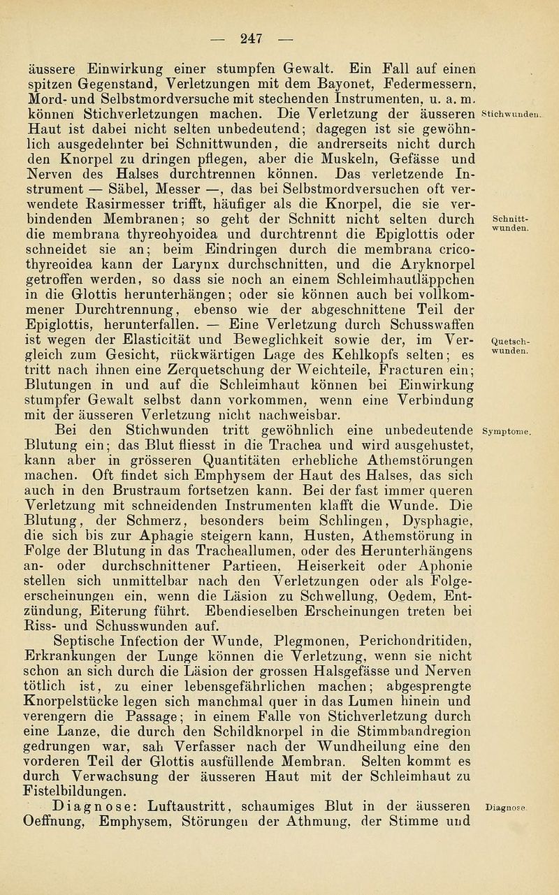 äussere Einwirkung einer stumpfen Gewalt. Ein Fall auf einen spitzen Gegenstand, Verletzungen mit dem Bayonet, Federmessern, Mord- und Selbstmordversuche mit stechenden Instrumenten, u. a. m. können Stichverletzungen machen. Die Verletzung der äusseren Stichwunden. Haut ist dabei nicht selten unbedeutend; dagegen ist sie gewöhn- lich ausgedehnter bei Schnittwunden, die andrerseits nicht durch den Knorpel zu dringen pflegen, aber die Muskeln, Gefässe und Nerven des Halses durchtrennen können. Das verletzende In- strument — Säbel, Messer —, das bei Selbstmordversuchen oft ver- wendete Rasirmesser trifft, häufiger als die Knorpel, die sie ver- bindenden Membranen; so geht der Schnitt nicht selten durch sohnut- die membrana thyreohyoidea und durchtrennt die Epiglottis oder ^° ^' schneidet sie an; beim Eindringen durch die membrana crico- thyreoidea kann der Larynx durchschnitten, und die Aryknorpel getroffen werden, so dass sie noch an einem Schleimhautläppchen in die Glottis herunterhängen; oder sie können auch bei vollkom- mener Durchtrennung, ebenso wie der abgeschnittene Teil der Epiglottis, herunterfallen. — Eine Verletzung durch Schusswaffen ist wegen der Elasticität und Beweglichkeit sowie der, im Ver- Quetsch- gleich zum Gesicht, rückwärtigen Lage des Kehlkopfs selten; es ^™den. tritt nach ihnen eine Zerquetschung der Weichteile, Fracturen ein; Blutungen in und auf die Schleimhaut können bei Einwirkung stumpfer Gewalt selbst dann vorkommen, wenn eine Verbindung mit der äusseren Verletzung nicht nachweisbar. Bei den Stichwunden tritt gewöhnlich eine unbedeutende Symptome. Blutung ein; das Blut fliesst in die Trachea und wird ausgehustet, kann aber in grösseren Quantitäten erhebliche Athemstörungen machen. Oft findet sich Emphysem der Haut des Halses, das sich auch in den Brustraum fortsetzen kann. Bei der fast immer queren Verletzung mit schneidenden Instrumenten klafft die Wunde. Die Blutung, der Schmerz, besonders beim Schlingen, Dysphagie, die sich bis zur Aphagie steigern kann, Husten, Athemstörung in Folge der Blutung in das Tracheallumen, oder des Herunterhängens an- oder durchschnittener Partieen, Heiserkeit oder Aphonie stellen sich unmittelbar nach den Verletzungen oder als Folge- erscheinungen ein, wenn die Läsion zu Schwellung, Ordern, Ent- zündung, Eiterung führt. Ebendieselben Erscheinungen treten bei Riss- und Schusswunden auf. Septische Infection der Wunde, Plegmonen, Perichondritiden, Erkrankungen der Lunge können die Verletzung, wenn sie nicht schon an sich durch die Läsion der grossen Halsgefässe und Nerven tötlich ist, zu einer lebensgefährlichen machen; abgesprengte Knorpelstücke legen sich manchmal quer in das Lumen hinein und verengern die Passage; in einem Falle von Stichverletzung durch eine Lanze, die durch den Schildknorpel in die Stimmbandregion gedrungen war, sah Verfasser nach der Wundheilung eine den vorderen Teil der Glottis ausfüllende Membran. Selten kommt es durch Verwachsung der äusseren Haut mit der Schleimhaut zu Fistelbildungen. Diagnose: Luftaustritt, schaumiges Blut in der äusseren Diagnose Oeffnung, Emphysem, Störungen der Athmung, der Stimme und